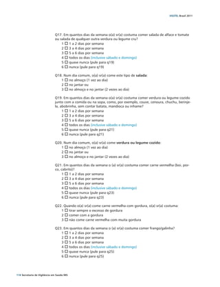 VIGITEL Brasil 2011




                               Q17. Em quantos dias da semana o(a) sr(a) costuma comer salada de alface e tomate
                               ou salada de qualquer outra verdura ou legume cru?
                                   1 o 1 a 2 dias por semana
                                   2 o 3 a 4 dias por semana
                                   3 o 5 a 6 dias por semana
                                   4 o todos os dias (inclusive sábado e domingo)
                                   5 o quase nunca (pule para q19)
                                   6 o nunca (pule para q19)

                               Q18. Num dia comum, o(a) sr(a) come este tipo de salada:
                                  1 o no almoço (1 vez ao dia)
                                  2 o no jantar ou
                                  3 o no almoço e no jantar (2 vezes ao dia)

                               Q19. Em quantos dias da semana o(a) sr(a) costuma comer verdura ou legume cozido
                               junto com a comida ou na sopa, como, por exemplo, couve, cenoura, chuchu, berinje-
                               la, abobrinha, sem contar batata, mandioca ou inhame?
                                    1 o 1 a 2 dias por semana
                                    2 o 3 a 4 dias por semana
                                    3 o 5 a 6 dias por semana
                                    4 o todos os dias (inclusive sábado e domingo)
                                    5 o quase nunca (pule para q21)
                                    6 o nunca (pule para q21)

                               Q20. Num dia comum, o(a) sr(a) come verdura ou legume cozido:
                                  1 o no almoço (1 vez ao dia)
                                  2 o no jantar ou
                                  3 o no almoço e no jantar (2 vezes ao dia)

                               Q21. Em quantos dias da semana o (a) sr(a) costuma comer carne vermelha (boi, por-
                               co, cabrito)?
                                    1 o 1 a 2 dias por semana
                                    2 o 3 a 4 dias por semana
                                    3 o 5 a 6 dias por semana
                                    4 o todos os dias (inclusive sábado e domingo)
                                    5 o quase nunca (pule para q23)
                                    6 o nunca (pule para q23)

                               Q22. Quando o(a) sr(a) come carne vermelha com gordura, o(a) sr(a) costuma:
                                  1 o tirar sempre o excesso de gordura
                                  2 o comer com a gordura
                                  3 o não come carne vermelha com muita gordura

                               Q23. Em quantos dias da semana o (a) sr(a) costuma comer frango/galinha?
                                  1 o 1 a 2 dias por semana
                                  2 o 3 a 4 dias por semana
                                  3 o 5 a 6 dias por semana
                                  4 o todos os dias (inclusive sábado e domingo)
                                  5 o quase nunca (pule para q25)
                                  6 o nunca (pule para q25)




118 Secretaria de Vigilância em Saúde / MS
 