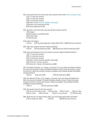 VIGITEL Brasil 2011




                               Q32. Em quantos dias da semana o(a) sr(a) costuma tomar leite? (não considerar soja)
                                  1 o 1 a 2 dias por semana
                                  2 o 3 a 4 dias por semana
                                  3 o 5 a 6 dias por semana
                                  4 o todos os dias (inclusive sábado e domingo)
                                  5 o quase nunca (pule para R128)
                                  6 o nunca (pule para R128)

                               Q33. Quando o sr(a) toma leite, que tipo de leite costuma tomar?
                                  1 o integral
                                  2 o desnatado ou semidesnatado
                                  3 o os dois tipos
                                  777 o não sabe

                               R128. O(a) sr(a) dirige?
                                  1 o sim	 2 o não (não perguntar a q40, q40b, R135)	 888 o não quis informar

                               Q35. O(a) sr(a) costuma consumir bebida alcoólica?
                                  1 o sim	 2 o não (pula para q42) 	 888 o não quis informar (pula para q42)

                               Q36. Com que frequência o(a) sr(a) costuma consumir alguma bebida alcoólica?
                                  1 o 1 a 2 dias por semana
                                  2 o 3 a 4 dias por semana
                                  3 o 5 a 6 dias por semana
                                  4 o todos os dias (inclusive sábado e domingo)
                                  5 o menos de 1 dia por semana
                                  6 o menos de 1 dia por mês (pule para q40b)

                               Q37. Nos últimos 30 dias, o sr. chegou a consumir 5 ou mais doses de bebida alcoólica
                               em uma única ocasião? (5 doses de bebida alcoólica seriam 5 latas de cerveja, 5 taças
                               de vinho ou 5 doses de cachaça, whisky ou qualquer outra bebida alcoólica destilada)
                               (só para homens)
                                   1 o sim	     (pule para q39)		          2 o não (pule para q40b)

                               Q38. Nos últimos 30 dias, a sra. chegou a consumir 4 ou mais doses de bebida alco-
                               ólica em uma única ocasião? (4 doses de bebida alcoólica seriam 4 latas de cerveja,
                               4 taças de vinho ou 4 doses de cachaça, whisky ou qualquer outra bebida alcoólica
                               destilada) (só para mulheres)
                                    1 o sim		            2 o não (pule para q40b)

                               Q39. Em quantos dias do mês isto ocorreu?
                                  1 o em um único dia no mês	 2 o em 2 dias	 3 o em 3 dias	     4 o em 4 dias
                                  5 o em 5 dias	    6 o em 6 dias	     7 o em 7 ou mais dias	 777 o Não sabe

                               Q40. Neste dia (ou em algum destes dias), o(a) sr(a) dirigiu logo depois de beber?
                                  1 o sim (pule para q42)	        2 o não	            888 o não quis informar




120 Secretaria de Vigilância em Saúde / MS
 