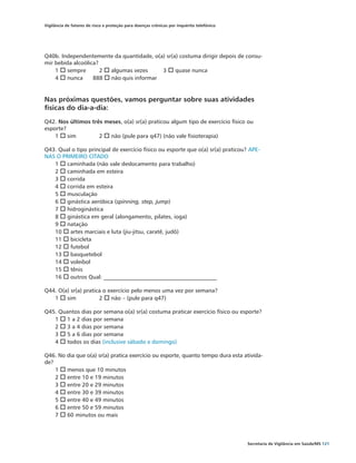 Vigilância de fatores de risco e proteção para doenças crônicas por inquérito telefônico




Q40b. Independentemente da quantidade, o(a) sr(a) costuma dirigir depois de consu-
mir bebida alcoólica?
    1 o sempre	       2 o algumas vezes	  3 o quase nunca	
    4 o nunca	 888 o não quis informar


Nas próximas questões, vamos perguntar sobre suas atividades
físicas do dia-a-dia:
Q42. Nos últimos três meses, o(a) sr(a) praticou algum tipo de exercício físico ou
esporte?
    1 o sim	        2 o não (pule para q47) (não vale fisioterapia)

Q43. Qual o tipo principal de exercício físico ou esporte que o(a) sr(a) praticou? APE-
NAS O PRIMEIRO CITADO
   1 o caminhada (não vale deslocamento para trabalho)
   2 o caminhada em esteira
   3 o corrida
   4 o corrida em esteira
   5 o musculação
   6 o ginástica aeróbica (spinning, step, jump)
   7 o hidroginástica
   8 o ginástica em geral (alongamento, pilates, ioga)
   9 o natação
   10 o artes marciais e luta (jiu-jitsu, caratê, judô)
   11 o bicicleta
   12 o futebol
   13 o basquetebol
   14 o voleibol
   15 o tênis
   16 o outros Qual: ________________________________________

Q44. O(a) sr(a) pratica o exercício pelo menos uma vez por semana?
   1 o sim 	          2 o não – (pule para q47)

Q45. Quantos dias por semana o(a) sr(a) costuma praticar exercício físico ou esporte?
   1 o 1 a 2 dias por semana
   2 o 3 a 4 dias por semana
   3 o 5 a 6 dias por semana
   4 o todos os dias (inclusive sábado e domingo)

Q46. No dia que o(a) sr(a) pratica exercício ou esporte, quanto tempo dura esta ativida-
de?
    1 o menos que 10 minutos
    2 o entre 10 e 19 minutos
    3 o entre 20 e 29 minutos
    4 o entre 30 e 39 minutos
    5 o entre 40 e 49 minutos
    6 o entre 50 e 59 minutos
    7 o 60 minutos ou mais




                                                                                           Secretaria de Vigilância em Saúde/MS 121
 