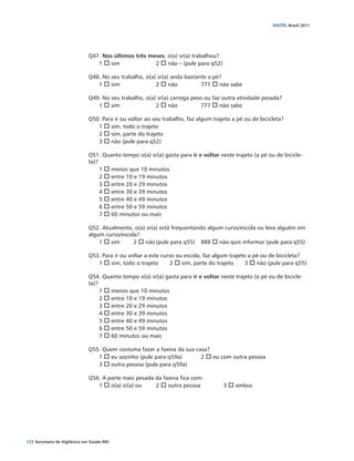 VIGITEL Brasil 2011




                               Q47. Nos últimos três meses, o(a) sr(a) trabalhou?
                                  1 o sim 		           2 o não – (pule para q52)

                               Q48. No seu trabalho, o(a) sr(a) anda bastante a pé?
                                  1 o sim		              2 o não		         777 o não sabe

                               Q49. No seu trabalho, o(a) sr(a) carrega peso ou faz outra atividade pesada?
                                  1 o sim		                2 o não		         777 o não sabe
                                  	
                               Q50. Para ir ou voltar ao seu trabalho, faz algum trajeto a pé ou de bicicleta?
                                  1 o sim, todo o trajeto	
                                  2 o sim, parte do trajeto	
                                  3 o não (pule para q52)	

                               Q51. Quanto tempo o(a) sr(a) gasta para ir e voltar neste trajeto (a pé ou de bicicle-
                               ta)?
                                    1 o menos que 10 minutos
                                    2 o entre 10 e 19 minutos
                                    3 o entre 20 e 29 minutos
                                    4 o entre 30 e 39 minutos
                                    5 o entre 40 e 49 minutos
                                    6 o entre 50 e 59 minutos
                                    7 o 60 minutos ou mais

                               Q52. Atualmente, o(a) sr(a) está frequentando algum curso/escola ou leva alguém em
                               algum curso/escola?
                                   1 o sim	     2 o não	(pule para q55)	 888 o não quis informar (pule para q55)

                               Q53. Para ir ou voltar a este curso ou escola, faz algum trajeto a pé ou de bicicleta?
                                    1 o sim, todo o trajeto	     2 o sim, parte do trajeto	    3 o não (pule para q55)
                                    		
                               Q54. Quanto tempo o(a) sr(a) gasta para ir e voltar neste trajeto (a pé ou de bicicle-
                               ta)?
                                    1 o menos que 10 minutos
                                    2 o entre 10 e 19 minutos
                                    3 o entre 20 e 29 minutos
                                    4 o entre 30 e 39 minutos
                                    5 o entre 40 e 49 minutos
                                    6 o entre 50 e 59 minutos
                                    7 o 60 minutos ou mais

                               Q55. Quem costuma fazer a faxina da sua casa?
                                  1 o eu sozinho (pule para q59a)	       2 o eu com outra pessoa 	
                                  3 o outra pessoa (pule para q59a)

                               Q56. A parte mais pesada da faxina fica com:
                                  1 o o(a) sr(a) ou	    2 o outra pessoa		           3 o ambos




122 Secretaria de Vigilância em Saúde / MS
 
