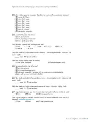 Vigilância de fatores de risco e proteção para doenças crônicas por inquérito telefônico




Q59a. Em média, quantas horas por dia o(a) sr(a) costuma ficar assistindo televisão?
   1 o menos de 1 hora
   2 o entre 1 e 2 horas
   3 o entre 2 e 3 horas
   4 o entre 3 e 4 horas
   5 o entre 4 e 5 horas
   6 o entre 5 e 6 horas
   7 o mais de 6 horas
   8 o não assiste televisão

Q60. Atualmente, o(a) sr(a) fuma?
   1 o sim, diariamente
   2 o sim, mas não diariamente
   3 o não – (pule para q64)

Q61. Quantos cigarros o(a) sr(a) fuma por dia?
   1 o 1-4	      2 o 5-9	       3 o 10-14	     4 o 15-19	                          5 o 20-29	
   6 o 30-39	 7 o 40 ou +

Q62. Que idade o(a) sr(a) tinha quando começou a fumar regularmente? (só aceita ≥ 5
anos e ≤ q6)
   ______ anos	 777 o não lembra

Q63. O(a) sr(a) já tentou parar de fumar?
   1 o sim (pule para q69)			                                        2 o não (pule para q69)

Q64. No passado, o(a) sr(a) já fumou?
   1 o sim, diariamente
   2 o sim, mas não diariamente
   3 o não (pule para q67) *(vá para q69 se mora sozinha e não trabalha)
   (vá para q68 se mora sozinha e trabalha)

Q65. Que idade o(a) sr(a) tinha quando começou a fumar regularmente? (só aceita ≥ 5
anos e ≤ q6)
   ______ anos	 777 o não lembra

Q66. Que idade o(a) sr(a) tinha quando parou de fumar? (só aceita ≥ 62 e ≤ q6)
   ______ anos	 777 o não lembra

Q67. Alguma das pessoas que moram com o(a) sr(a) costuma fumar dentro de casa?
   1 o sim	      2 o não	       888 o não quis informar

Q68. Algum colega do trabalho costuma fumar no mesmo ambiente onde o(a) sr(a)
trabalha? (somente para q47=1)
    1 o sim	      2 o não 	      888 o não quis informar




                                                                                                Secretaria de Vigilância em Saúde/MS 123
 