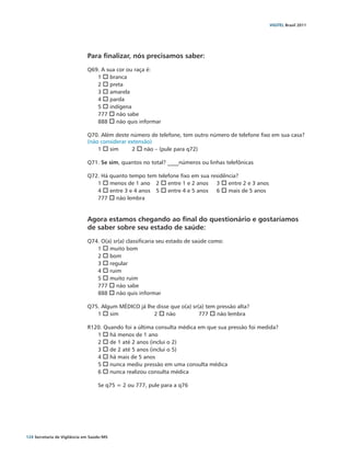 VIGITEL Brasil 2011




                               Para finalizar, nós precisamos saber:
                               Q69. A sua cor ou raça é:
                                  1 o branca
                                  2 o preta
                                  3 o amarela
                                  4 o parda
                                  5 o indígena
                                  777 o não sabe
                                  888 o não quis informar

                               Q70. Além deste número de telefone, tem outro número de telefone fixo em sua casa?
                               (não considerar extensão)
                                   1 o sim	     2 o não – (pule para q72)

                               Q71. Se sim, quantos no total? ____números ou linhas telefônicas

                               Q72. Há quanto tempo tem telefone fixo em sua residência?
                                  1 o menos de 1 ano	 2 o entre 1 e 2 anos	 3 o entre 2 e 3 anos	
                                  4 o entre 3 e 4 anos	 5 o entre 4 e 5 anos	 6 o mais de 5 anos	
                                  777 o não lembra


                               Agora estamos chegando ao final do questionário e gostaríamos
                               de saber sobre seu estado de saúde:
                               Q74. O(a) sr(a) classificaria seu estado de saúde como:
                                  1 o muito bom
                                  2 o bom
                                  3 o regular
                                  4 o ruim
                                  5 o muito ruim
                                  777 o não sabe
                                  888 o não quis informar

                               Q75. Algum MÉDICO já lhe disse que o(a) sr(a) tem pressão alta?
                                  1 o sim		            2 o não		          777 o não lembra

                               R120. Quando foi a última consulta médica em que sua pressão foi medida?
                                  1 o há menos de 1 ano
                                  2 o de 1 até 2 anos (inclui o 2)
                                  3 o de 2 até 5 anos (inclui o 5)
                                  4 o há mais de 5 anos
                                  5 o nunca mediu pressão em uma consulta médica
                                  6 o nunca realizou consulta médica

                                     Se q75 = 2 ou 777, pule para a q76




124 Secretaria de Vigilância em Saúde / MS
 