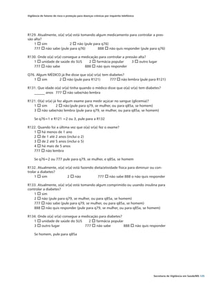 Vigilância de fatores de risco e proteção para doenças crônicas por inquérito telefônico




R129. Atualmente, o(a) sr(a) está tomando algum medicamento para controlar a pres-
são alta?
    1 o sim		             2 o não (pule para q76)		
    777 o não sabe (pule para q76)	        888 o não quis responder (pule para q76)

R130. Onde o(a) sr(a) consegue a medicação para controlar a pressão alta?
   1 o unidade de saúde do SUS		 2 o farmácia popular	          3 o outro lugar	
   777 o não sabe	                888 o não quis responder

Q76. Algum MÉDICO já lhe disse que o(a) sr(a) tem diabetes?	
   1 o sim	      2 o não (pule para R121)	        777 o não lembra (pule para R121)

R131. Que idade o(a) sr(a) tinha quando o médico disse que o(a) sr(a) tem diabetes?
   ______ anos 	 777 o não sabe/não lembra

R121. O(a) sr(a) já fez algum exame para medir açúcar no sangue (glicemia)?
   1 o sim	        2 o não	(pule para q79, se mulher, ou para q85a, se homem)	
   3 o não sabe/não lembra (pule para q79, se mulher, ou para q85a, se homem)

     Se q76=1 e R121 =2 ou 3, pule para a R132

R122. Quando foi a última vez que o(a) sr(a) fez o exame?	
   1 o há menos de 1 ano
   2 o de 1 até 2 anos (inclui o 2)
   3 o de 2 até 5 anos (inclui o 5)
   4 o há mais de 5 anos
   777 o não lembra

     Se q76=2 ou 777 pule para q79, se mulher, e q85a, se homem

R132. Atualmente, o(a) sr(a) está fazendo dieta/atividade física para diminuir ou con-
trolar a diabetes?
     1 o sim	           2 o não		           777 o não sabe 888 o não quis responder

R133. Atualmente, o(a) sr(a) está tomando algum comprimido ou usando insulina para
controlar a diabetes?
    1 o sim 			
    2 o não (pule para q79, se mulher, ou para q85a, se homem)
    777 o não sabe (pule para q79, se mulher, ou para q85a, se homem)
    888 o não quis responder (pule para q79, se mulher, ou para q85a, se homem)

R134. Onde o(a) sr(a) consegue a medicação para diabetes?
   1 o unidade de saúde do SUS	      2 o farmácia popular	
   3 o outro lugar	               777 o não sabe	         888 o não quis responder

     Se homem, pule para q85a




                                                                                           Secretaria de Vigilância em Saúde/MS 125
 