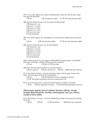 VIGITEL Brasil 2011




                               Q79. A sra. já fez, alguma vez, exame de Papanicolau, exame do colo do útero? (ape-
                               nas para sexo feminino)
                                   1 o sim		              2 o não	(pule para q81) 	 777 o não sabe (pule para q81)

                               Q80. Quanto tempo faz que a sra. fez exame de Papanicolau?
                                  1 o menos de 1 ano
                                  2 o entre 1 e 2 anos
                                  3 o entre 2 e 3 anos
                                  4 o entre 3 e 5 anos
                                  5 o 5 ou mais anos
                                  777 o não lembra

                               Q81. A sra. já fez, alguma vez, mamografia, raio-x das mamas? (apenas para sexo femini-
                               no)
                                   1 o sim		           2 o não (pule para q85a) 	     777 o não sabe (pule para q85a)

                               Q82. Quanto tempo faz que a sra. fez mamografia?
                                  1 o menos de 1 ano
                                  2 o entre 1 e 2 anos
                                  3 o entre 2 e 3 anos
                                  4 o entre 3 e 5 anos
                                  5 o 5 ou mais anos
                                  777 o não lembra

                               Q85a. Existe, perto de sua casa, algum LUGAR PÚBLICO (praça, parque, rua fechada)
                               para fazer caminhada, realizar exercício ou praticar esporte?
                                   1 o sim		              2 o não	 777 o não sabe

                               Q88. O(a) sr(a) tem plano de saúde ou convênio médico?
                                  1 o sim, apenas 1	 2 o sim, mais de um	 3 o não	           888 o não quis informar

                               R124. Nos últimos 30 dias, o (a) sr(a) apresentou algum sinal de gripe, como coriza,
                               febre, mal estar geral, tosse ou dor de garganta?
                                   1 o sim		               2 o não	(pule para R135 ou agradeça e encerre)	
                                   777 o não lembra (agradeça e encerre ou pule para R135)

                               R125. E o(a) sr(a) procurou o serviço de saúde? (pode ser público ou privado)
                                  1 o sim	 2 o não (agradeça e encerre)	 777 o não lembra (agradeça e encerre)


                               Observação: apenas para as capitais Teresina, Palmas, Campo
                               Grande, Belo Horizonte, Curitiba, Florianópolis, São Luís, Vitória,
                               Cuiabá e Porto Velho.
                               R135. Nos últimos 12 meses, o sr(a) foi multado(a) por dirigir com excesso de velocida-
                               de na via?
                                   1 o sim	       2 o não		777 o não lembra	               888 o não quis responder




126 Secretaria de Vigilância em Saúde / MS
 