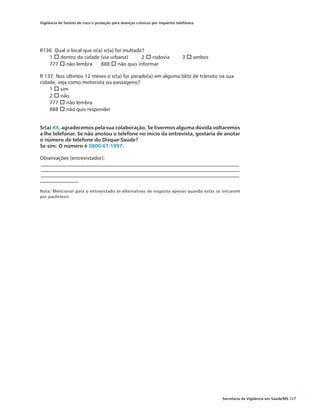 Vigilância de fatores de risco e proteção para doenças crônicas por inquérito telefônico




R136. Qual o local que o(a) sr(a) foi multado?
   1 o dentro da cidade (via urbana)	        2 o rodovia	                        3 o ambos
   777 o não lembra	 888 o não quis informar

R 137. Nos últimos 12 meses o sr(a) foi parado(a) em alguma blitz de trânsito na sua
cidade, seja como motorista ou passageiro?
    1 o sim	
    2 o não	
    777 o não lembra
    888 o não quis responder


Sr(a) XX, agradecemos pela sua colaboração. Se tivermos alguma dúvida voltaremos
a lhe telefonar. Se não anotou o telefone no início da entrevista, gostaria de anotar
o número de telefone do Disque-Saúde?
Se sim: O número é 0800-61-1997.

Observações (entrevistador):
________________________________________________________________________________________
________________________________________________________________________________________
________________________________________________________________________________________
_________________

Nota: Mencionar para o entrevistado as alternativas de resposta apenas quando estas se iniciarem
por parêntesis




                                                                                             Secretaria de Vigilância em Saúde/MS 127
 