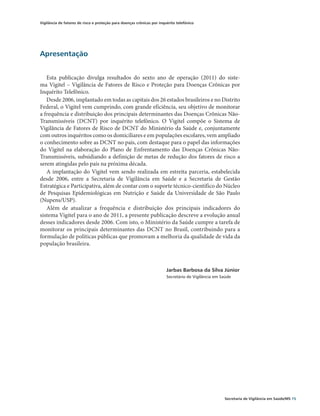 Vigilância de fatores de risco e proteção para doenças crônicas por inquérito telefônico




Apresentação


   Esta publicação divulga resultados do sexto ano de operação (2011) do siste-
ma Vigitel – Vigilância de Fatores de Risco e Proteção para Doenças Crônicas por
Inquérito Telefônico.
   Desde 2006, implantado em todas as capitais dos 26 estados brasileiros e no Distrito
Federal, o Vigitel vem cumprindo, com grande eficiência, seu objetivo de monitorar
a frequência e distribuição dos principais determinantes das Doenças Crônicas Não-
Transmissíveis (DCNT) por inquérito telefônico. O Vigitel compõe o Sistema de
Vigilância de Fatores de Risco de DCNT do Ministério da Saúde e, conjuntamente
com outros inquéritos como os domiciliares e em populações escolares, vem ampliado
o conhecimento sobre as DCNT no país, com destaque para o papel das informações
do Vigitel na elaboração do Plano de Enfrentamento das Doenças Crônicas Não-
Transmissíveis, subsidiando a definição de metas de redução dos fatores de risco a
serem atingidas pelo país na próxima década.
   A implantação do Vigitel vem sendo realizada em estreita parceria, estabelecida
desde 2006, entre a Secretaria de Vigilância em Saúde e a Secretaria de Gestão
E
­ stratégica e Participativa, além de contar com o suporte técnico-científico do Núcleo
de Pesquisas Epidemiológicas em Nutrição e Saúde da Universidade de São Paulo
(Nupens/USP).
   Além de atualizar a frequência e distribuição dos principais indicadores do
sistema Vigitel para o ano de 2011, a presente publicação descreve a evolução anual
desses indicadores desde 2006. Com isto, o Ministério da Saúde cumpre a tarefa de
monitorar os principais determinantes das DCNT no Brasil, contribuindo para a
formulação de políticas públicas que promovam a melhoria da qualidade de vida da
população brasileira.



                                                                        Jarbas Barbosa da Silva Júnior
                                                                        Secretário de Vigilância em Saúde




                                                                                                     Secretaria de Vigilância em Saúde/MS 15
 