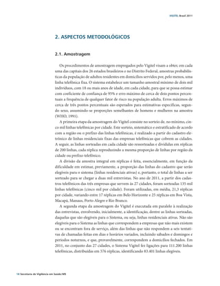 VIGITEL Brasil 2011




                               2. ASPECTOS METODOLÓGICOS


                               2.1. Amostragem

                                  Os procedimentos de amostragem empregados pelo Vigitel visam a obter, em cada
                               uma das capitais dos 26 estados brasileiros e no Distrito Federal, amostras probabilís-
                               ticas da população de adultos residentes em domicílios servidos por, pelo menos, uma
                               linha telefônica fixa. O sistema estabelece um tamanho amostral mínimo de dois mil
                               indivíduos, com 18 ou mais anos de idade, em cada cidade, para que se possa estimar
                               com coeficiente de confiança de 95% e erro máximo de cerca de dois pontos percen-
                               tuais a frequência de qualquer fator de risco na população adulta. Erros máximos de
                               cerca de três pontos percentuais são esperados para estimativas específicas, segun-
                               do sexo, assumindo-se proporções semelhantes de homens e mulheres na amostra
                               (WHO, 1991).
                                  A primeira etapa da amostragem do Vigitel consiste no sorteio de, no mínimo, cin-
                               co mil linhas telefônicas por cidade. Este sorteio, sistemático e estratificado de acordo
                               com a região ou o prefixo das linhas telefônicas, é realizado a partir do cadastro ele-
                               trônico de linhas residenciais fixas das empresas telefônicas que cobrem as cidades.
                               A seguir, as linhas sorteadas em cada cidade são ressorteadas e divididas em réplicas
                               de 200 linhas, cada réplica reproduzindo a mesma proporção de linhas por região da
                               cidade ou prefixo telefônico.
                                  A divisão da amostra integral em réplicas é feita, essencialmente, em função da
                               dificuldade em estimar, previamente, a proporção das linhas do cadastro que serão
                               elegíveis para o sistema (linhas residenciais ativas) e, portanto, o total de linhas a ser
                               sorteado para se chegar a duas mil entrevistas. No ano de 2011, a partir dos cadas-
                               tros telefônicos das três empresas que servem às 27 cidades, foram sorteadas 135 mil
                               linhas telefônicas (cinco mil por cidade). Foram utilizadas, em média, 21,3 réplicas
                               por cidade, variando entre 17 réplicas em Belo Horizonte e 25 réplicas em Boa Vista,
                               Macapá, Manaus, Porto Alegre e Rio Branco.
                                  A segunda etapa da amostragem do Vigitel é executada em paralelo à realização
                               das entrevistas, envolvendo, inicialmente, a identificação, dentre as linhas sorteadas,
                               daquelas que são elegíveis para o Sistema, ou seja, linhas residenciais ativas. Não são
                               elegíveis para o Sistema as linhas que correspondem a empresas que não mais existem
                               ou se encontram fora de serviço, além das linhas que não respondem a seis tentati-
                               vas de chamadas feitas em dias e horários variados, incluindo sábados e domingos e
                               períodos noturnos, e que, provavelmente, correspondem a domicílios fechados. Em
                               2011, no conjunto das 27 cidades, o Sistema Vigitel fez ligações para 111.200 linhas
                               telefônicas, distribuídas em 576 réplicas, identificando 83.401 linhas elegíveis.




18 Secretaria de Vigilância em Saúde / MS
 