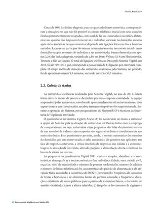 VIGITEL Brasil 2011




                                  Cerca de 90% das linhas elegíveis, para as quais não houve entrevista, corresponde-
                               ram a situações em que não foi possível o contato telefônico inicial com seus usuários
                               (linhas permanentemente ocupadas, com sinal de fax ou conectadas à secretária eletrô-
                               nica) ou quando não foi possível encontrar o indivíduo sorteado no domicílio, mesmo
                               após várias tentativas de aprazamento e depois de seis ligações feitas em dias e horários
                               variados. Recusas em participar do sistema de monitoramento, no contato inicial com o
                               domicílio ou após o sorteio do indivíduo a ser entrevistado, foram observadas em ape-
                               nas 2,2% das linhas elegíveis, variando de 1,4% em Porto Velho a 3,1% em Florianópolis,
                               Teresina e Rio de Janeiro. O total de ligações telefônicas feitas pelo Sistema Vigitel, em
                               2011, foi de 729.109, o que corresponde a pouco mais de 13 ligações por entrevista com-
                               pleta. O tempo médio de duração das entrevistas realizadas pelo Sistema, no período,
                               foi de aproximadamente 9,5 minutos, variando entre 5 e 50,7 minutos.



                               2.2. Coleta de dados

                                  As entrevistas telefônicas realizadas pelo Sistema Vigitel, no ano de 2011, foram
                               feitas entre os meses de janeiro e dezembro por uma empresa contratada. A equipe
                               responsável pelas entrevistas, envolvendo aproximadamente 60 entrevistadores, dois
                               supervisores e um coordenador, recebeu treinamento prévio e foi supervisionada, du-
                               rante a operação do Sistema, por pesquisadores do Nupens/USP e técnicos da Secre-
                               taria de Vigilância em Saúde.
                                  O questionário do Sistema Vigitel (Anexo A) foi construído de modo a viabilizar
                               a opção do Sistema pela realização de entrevistas telefônicas feitas com o emprego
                               de computadores, ou seja, entrevistas cujas perguntas são lidas diretamente na tela
                               de um monitor de vídeo e cujas respostas são registradas direta e imediatamente em
                               meio eletrônico. Este questionário permite, ainda, o sorteio automático do membro
                               do domicílio que será entrevistado, o salto automático de questões não aplicáveis em
                               face de respostas anteriores, a crítica imediata de respostas não válidas e a cronome-
                               tragem da duração da entrevista, além de propiciar a alimentação direta e contínua do
                               banco de dados do sistema.
                                  As perguntas do questionário Vigitel 2011, curtas e simples, abordam: a) carac-
                               terísticas demográficas e socioeconômicas dos indivíduos (idade, sexo, estado civil,
                               raça/cor, nível de escolaridade e número de pessoas no domicílio, número de adultos
                               e número de linhas telefônicas); b) características do padrão de alimentação e de ati-
                               vidade física associadas à ocorrência de DCNT (por exemplo: frequência do consumo
                               de frutas e hortaliças e de alimentos fontes de gordura saturada; e frequência, dura-
                               ção e existência de locais públicos para a prática de exercícios físicos, e do hábito de
                               assistir televisão); c) peso e altura referidos; d) frequência do consumo de cigarros e




20 Secretaria de Vigilância em Saúde / MS
 