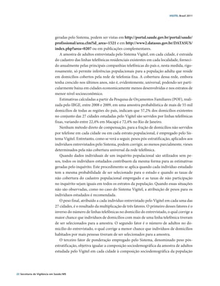 VIGITEL Brasil 2011




                               geradas pelo Sistema, podem ser vistas em http://portal.saude.gov.br/portal/saude/
                               profissional/area.cfm?id_area=1521 e em http://www2.datasus.gov.br/DATASUS/
                               index.php?area=0207 ou em publicações complementares.
                                  A amostra de adultos entrevistada pelo Sistema Vigitel, em cada cidade, é extraída
                               do cadastro das linhas telefônicas residenciais existentes em cada localidade, forneci-
                               do anualmente pelas principais companhias telefônicas do país e, nesta medida, rigo-
                               rosamente, só permite inferências populacionais para a população adulta que reside
                               em domicílios cobertos pela rede de telefonia fixa. A cobertura dessa rede, embora
                               tenha crescido nos últimos anos, não é, evidentemente, universal, podendo ser parti-
                               cularmente baixa em cidades economicamente menos desenvolvidas e nos estratos de
                               menor nível socioeconômico.
                                  Estimativas calculadas a partir da Pesquisa de Orçamentos Familiares (POF), reali-
                               zada pelo IBGE, entre 2008 e 2009, em uma amostra probabilística de mais de 55 mil
                               domicílios de todas as regiões do país, indicam que 57,2% dos domicílios existentes
                               no conjunto das 27 cidades estudadas pelo Vigitel são servidos por linhas telefônicas
                               fixas, variando entre 22,4% em Macapá e 72,4% no Rio de Janeiro.
                                  Nenhum método direto de compensação, para a fração de domicílios não servidos
                               por telefone em cada cidade ou em cada estrato populacional, é empregado pelo Sis-
                               tema Vigitel. Entretanto, como se verá a seguir, pesos pós-estratificação, aplicados aos
                               indivíduos entrevistados pelo Sistema, podem corrigir, ao menos parcialmente, vieses
                               determinados pela não cobertura universal da rede telefônica.
                                  Quando dados individuais de um inquérito populacional são utilizados sem pe-
                               sos, todos os indivíduos estudados contribuem da mesma forma para as estimativas
                               geradas pelo inquérito. Este procedimento se aplica quando cada indivíduo estudado
                               tem a mesma probabilidade de ser selecionado para o estudo e quando as taxas de
                               não cobertura do cadastro populacional empregado e as taxas de não participação
                               no inquérito sejam iguais em todos os estratos da população. Quando essas situações
                               não são observadas, como no caso do Sistema Vigitel, a atribuição de pesos para os
                               indivíduos estudados é recomendada.
                                  O peso final, atribuído a cada indivíduo entrevistado pelo Vigitel em cada uma das
                               27 cidades, é o resultado da multiplicação de três fatores. O primeiro desses fatores é o
                               inverso do número de linhas telefônicas no domicílio do entrevistado, o qual corrige a
                               maior chance que indivíduos de domicílios com mais de uma linha telefônica tiveram
                               de ser selecionados para a amostra. O segundo fator é o número de adultos no do-
                               micílio do entrevistado, o qual corrige a menor chance que indivíduos de domicílios
                               habitados por mais pessoas tiveram de ser selecionados para a amostra.
                                  O terceiro fator de ponderação empregado pelo Sistema, denominado peso pós-
                               estratificação, objetiva igualar a composição sociodemográfica da amostra de adultos
                               estudada pelo Vigitel em cada cidade à composição sociodemográfica da população




22 Secretaria de Vigilância em Saúde / MS
 