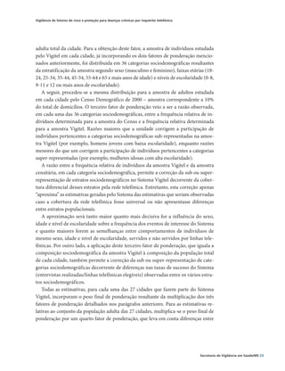 Vigilância de fatores de risco e proteção para doenças crônicas por inquérito telefônico




adulta total da cidade. Para a obtenção deste fator, a amostra de indivíduos estudada
pelo Vigitel em cada cidade, já incorporando os dois fatores de ponderação mencio-
nados anteriormente, foi distribuída em 36 categorias sociodemográficas resultantes
da estratificação da amostra segundo sexo (masculino e feminino), faixas etárias (18-
24, 25-34, 35-44, 45-54, 55-64 e 65 e mais anos de idade) e níveis de escolaridade (0-8,
9-11 e 12 ou mais anos de escolaridade).
   A seguir, procedeu-se a mesma distribuição para a amostra de adultos estudada
em cada cidade pelo Censo Demográfico de 2000 – amostra correspondente a 10%
do total de domicílios. O terceiro fator de ponderação veio a ser a razão observada,
em cada uma das 36 categorias sociodemográficas, entre a frequência relativa de in-
divíduos determinada para a amostra do Censo e a frequência relativa determinada
para a amostra Vigitel. Razões maiores que a unidade corrigem a participação de
indivíduos pertencentes a categorias sociodemográficas sub-representadas na amos-
tra Vigitel (por exemplo, homens jovens com baixa escolaridade), enquanto razões
menores do que um corrigem a participação de indivíduos pertencentes a categorias
super-representadas (por exemplo, mulheres idosas com alta escolaridade).
   A razão entre a frequência relativa de indivíduos da amostra Vigitel e da amostra
censitária, em cada categoria sociodemográfica, permite a correção da sub ou super-
representação de estratos sociodemográficos no Sistema Vigitel decorrente da cober-
tura diferencial desses estratos pela rede telefônica. Entretanto, esta correção apenas
“aproxima” as estimativas geradas pelo Sistema das estimativas que seriam observadas
caso a cobertura da rede telefônica fosse universal ou não apresentasse diferenças
entre estratos populacionais.
   A aproximação será tanto maior quanto mais decisiva for a influência do sexo,
idade e nível de escolaridade sobre a frequência dos eventos de interesse do Sistema
e quanto maiores forem as semelhanças entre comportamentos de indivíduos de
mesmo sexo, idade e nível de escolaridade, servidos e não servidos por linhas tele-
fônicas. Por outro lado, a aplicação deste terceiro fator de ponderação, que iguala a
composição sociodemográfica da amostra Vigitel à composição da população total
de cada cidade, também permite a correção da sub ou super-representação de cate-
gorias sociodemográficas decorrente de diferenças nas taxas de sucesso do Sistema
(entrevistas realizadas/linhas telefônicas elegíveis) observadas entre os vários estra-
tos sociodemográficos.
   Todas as estimativas, para cada uma das 27 cidades que fazem parte do Sistema
Vigitel, incorporam o peso final de ponderação resultante da multiplicação dos três
fatores de ponderação detalhados nos parágrafos anteriores. Para as estimativas re-
lativas ao conjunto da população adulta das 27 cidades, multiplica-se o peso final de
ponderação por um quarto fator de ponderação, que leva em conta diferenças entre




                                                                                           Secretaria de Vigilância em Saúde/MS 23
 