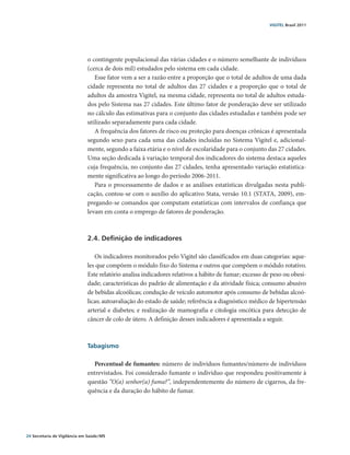 VIGITEL Brasil 2011




                               o contingente populacional das várias cidades e o número semelhante de indivíduos
                               (cerca de dois mil) estudados pelo sistema em cada cidade.
                                  Esse fator vem a ser a razão entre a proporção que o total de adultos de uma dada
                               cidade representa no total de adultos das 27 cidades e a proporção que o total de
                               adultos da amostra Vigitel, na mesma cidade, representa no total de adultos estuda-
                               dos pelo Sistema nas 27 cidades. Este último fator de ponderação deve ser utilizado
                               no cálculo das estimativas para o conjunto das cidades estudadas e também pode ser
                               utilizado separadamente para cada cidade.
                                  A frequência dos fatores de risco ou proteção para doenças crônicas é apresentada
                               segundo sexo para cada uma das cidades incluídas no Sistema Vigitel e, adicional-
                               mente, segundo a faixa etária e o nível de escolaridade para o conjunto das 27 cidades.
                               Uma seção dedicada à variação temporal dos indicadores do sistema destaca aqueles
                               cuja frequência, no conjunto das 27 cidades, tenha apresentado variação estatistica-
                               mente significativa ao longo do período 2006-2011.
                                  Para o processamento de dados e as análises estatísticas divulgadas nesta publi-
                               cação, contou-se com o auxílio do aplicativo Stata, versão 10.1 (STATA, 2009), em-
                               pregando-se comandos que computam estatísticas com intervalos de confiança que
                               levam em conta o emprego de fatores de ponderação.



                               2.4. Definição de indicadores

                                  Os indicadores monitorados pelo Vigitel são classificados em duas categorias: aque-
                               les que compõem o módulo fixo do Sistema e outros que compõem o módulo rotativo.
                               Este relatório analisa indicadores relativos a hábito de fumar; excesso de peso ou obesi-
                               dade; características do padrão de alimentação e da atividade física; consumo abusivo
                               de bebidas alcoólicas; condução de veículo automotor após consumo de bebidas alcoó-
                               licas; autoavaliação do estado de saúde; referência a diagnóstico médico de hipertensão
                               arterial e diabetes; e realização de mamografia e citologia oncótica para detecção de
                               câncer de colo de útero. A definição desses indicadores é apresentada a seguir.



                               Tabagismo

                                 Percentual de fumantes: número de indivíduos fumantes/número de indivíduos
                               entrevistados. Foi considerado fumante o indivíduo que respondeu positivamente à
                               questão “O(a) senhor(a) fuma?”, independentemente do número de cigarros, da fre-
                               quência e da duração do hábito de fumar.




24 Secretaria de Vigilância em Saúde / MS
 
