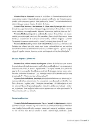 Vigilância de fatores de risco e proteção para doenças crônicas por inquérito telefônico




   Percentual de ex-fumantes: número de indivíduos ex-fumantes/número de indi-
víduos entrevistados. Foi considerado ex-fumante o indivíduo não fumante que res-
pondeu positivamente à questão “O(a) senhor(a) já fumou?”, independentemente do
número de cigarros e da duração do hábito de fumar.
   Percentual de fumantes com consumo de 20 ou mais cigarros por dia: número
de indivíduos que fumam 20 ou mais cigarros por dia/número de indivíduos entrevis-
tados, conforme resposta à questão: “Quantos cigarros o(a) senhor(a) fuma por dia?”.
   Percentual de fumantes passivos no domicílio: número de indivíduos não fuman-
tes que relatam que pelo menos um dos moradores do seu domicílio costuma fumar
dentro de casa/número de indivíduos entrevistados, conforme resposta à questão:
“Alguma das pessoas que mora com o(a) senhor(a) costuma fumar dentro de casa?”.
   Percentual de fumantes passivos no local de trabalho: número de indivíduos não
fumantes que relatam que pelo menos uma pessoa costuma fumar no seu ambiente
de trabalho/número de indivíduos entrevistados, conforme resposta à questão: “Algum
colega do trabalho costuma fumar no mesmo ambiente onde o(a) senhor(a) trabalha?”.



Excesso de peso e obesidade

   Percentual de adultos com excesso de peso: número de indivíduos com excesso
de peso/número de indivíduos entrevistados. Foi considerado com excesso de peso o
indivíduo com Índice de Massa Corporal (IMC) ≥ 25 kg/m2 (WHO, 2000), calculado
a partir do peso em quilos dividido pelo quadrado da altura em metros, ambos autor-
referidos, conforme as questões: “O(a) senhor(a) sabe seu peso (mesmo que seja valor
aproximado)?” e “O(a) senhor (a) sabe sua altura?”.
   Percentual de adultos com obesidade: número de indivíduos com obesidade/nú-
mero de indivíduos entrevistados. Foi considerado com obesidade o indivíduo com
Índice de Massa Corporal (IMC) ≥ 30 kg/m2 (WHO 2000), calculado a partir do peso
em quilos dividido pelo quadrado da altura em metros, ambos autorreferidos, confor-
me as questões: “O(a) senhor(a) sabe seu peso (mesmo que seja valor aproximado)?” e
“O(a) senhor(a) sabe sua altura?”.



Consumo alimentar

  Percentual de adultos que consomem frutas e hortaliças regularmente: número
de indivíduos com consumo regular de frutas e de hortaliças/número de indivíduos
entrevistados. Foi considerado consumo regular de frutas e de hortaliças, o consu-
mo em cinco ou mais dias da semana de frutas e de hortaliças, estimado a partir




                                                                                           Secretaria de Vigilância em Saúde/MS 25
 