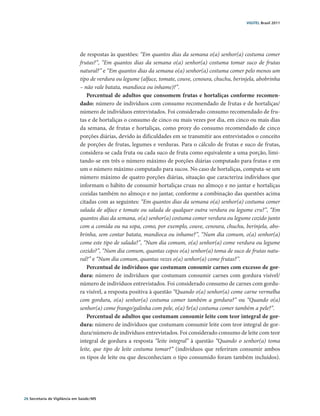 VIGITEL Brasil 2011




                               de respostas às questões: “Em quantos dias da semana o(a) senhor(a) costuma comer
                               frutas?”, “Em quantos dias da semana o(a) senhor(a) costuma tomar suco de frutas
                               natural?” e “Em quantos dias da semana o(a) senhor(a) costuma comer pelo menos um
                               tipo de verdura ou legume (alface, tomate, couve, cenoura, chuchu, berinjela, abobrinha
                               – não vale batata, mandioca ou inhame)?”.
                                   Percentual de adultos que consomem frutas e hortaliças conforme recomen-
                               dado: número de indivíduos com consumo recomendado de frutas e de hortaliças/
                               número de indivíduos entrevistados. Foi considerado consumo recomendado de fru-
                               tas e de hortaliças o consumo de cinco ou mais vezes por dia, em cinco ou mais dias
                               da semana, de frutas e hortaliças, como proxy do consumo recomendado de cinco
                               porções diárias, devido às dificuldades em se transmitir aos entrevistados o conceito
                               de porções de frutas, legumes e verduras. Para o cálculo de frutas e suco de frutas,
                               considera-se cada fruta ou cada suco de fruta como equivalente a uma porção, limi-
                               tando-se em três o número máximo de porções diárias computado para frutas e em
                               um o número máximo computado para sucos. No caso de hortaliças, computa-se um
                               número máximo de quatro porções diárias, situação que caracteriza indivíduos que
                               informam o hábito de consumir hortaliças cruas no almoço e no jantar e hortaliças
                               cozidas também no almoço e no jantar, conforme a combinação das questões acima
                               citadas com as seguintes: “Em quantos dias da semana o(a) senhor(a) costuma comer
                               salada de alface e tomate ou salada de qualquer outra verdura ou legume cru?”, “Em
                               quantos dias da semana, o(a) senhor(a) costuma comer verdura ou legume cozido junto
                               com a comida ou na sopa, como, por exemplo, couve, cenoura, chuchu, berinjela, abo-
                               brinha, sem contar batata, mandioca ou inhame?”, “Num dia comum, o(a) senhor(a)
                               come este tipo de salada?”, “Num dia comum, o(a) senhor(a) come verdura ou legume
                               cozido?”, “Num dia comum, quantas copos o(a) senhor(a) toma de suco de frutas natu-
                               ral?” e “Num dia comum, quantas vezes o(a) senhor(a) come frutas?”.
                                   Percentual de indivíduos que costumam consumir carnes com excesso de gor-
                               dura: número de indivíduos que costumam consumir carnes com gordura visível/
                               número de indivíduos entrevistados. Foi considerado consumo de carnes com gordu-
                               ra visível, a resposta positiva à questão “Quando o(a) senhor(a) come carne vermelha
                               com gordura, o(a) senhor(a) costuma comer também a gordura?” ou “Quando o(a)
                               senhor(a) come frango/galinha com pele, o(a) Sr(a) costuma comer também a pele?”.
                                   Percentual de adultos que costumam consumir leite com teor integral de gor-
                               dura: número de indivíduos que costumam consumir leite com teor integral de gor-
                               dura/número de indivíduos entrevistados. Foi considerado consumo de leite com teor
                               integral de gordura a resposta “leite integral” à questão “Quando o senhor(a) toma
                               leite, que tipo de leite costuma tomar?” (indivíduos que referiram consumir ambos
                               os tipos de leite ou que desconheciam o tipo consumido foram também incluídos).




26 Secretaria de Vigilância em Saúde / MS
 