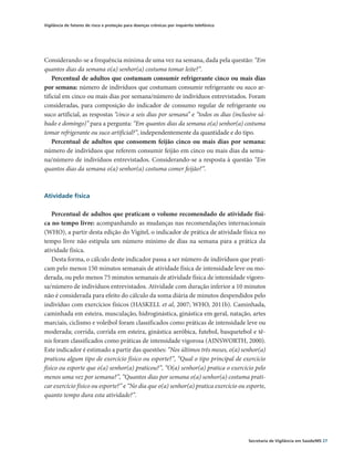 Vigilância de fatores de risco e proteção para doenças crônicas por inquérito telefônico




Considerando-se a frequência mínima de uma vez na semana, dada pela questão: “Em
quantos dias da semana o(a) senhor(a) costuma tomar leite?”.
    Percentual de adultos que costumam consumir refrigerante cinco ou mais dias
por semana: número de indivíduos que costumam consumir refrigerante ou suco ar-
tificial em cinco ou mais dias por semana/número de indivíduos entrevistados. Foram
consideradas, para composição do indicador de consumo regular de refrigerante ou
suco artificial, as respostas “cinco a seis dias por semana” e “todos os dias (inclusive sá-
bado e domingo)” para a pergunta: “Em quantos dias da semana o(a) senhor(a) costuma
tomar refrigerante ou suco artificial?”, independentemente da quantidade e do tipo.
    Percentual de adultos que consomem feijão cinco ou mais dias por semana:
número de indivíduos que referem consumir feijão em cinco ou mais dias da sema-
na/número de indivíduos entrevistados. Considerando-se a resposta à questão “Em
quantos dias da semana o(a) senhor(a) costuma comer feijão?”.



Atividade física

    Percentual de adultos que praticam o volume recomendado de atividade físi-
ca no tempo livre: acompanhando as mudanças nas recomendações internacionais
(WHO), a partir desta edição do Vigitel, o indicador de prática de atividade física no
tempo livre não estipula um número mínimo de dias na semana para a prática da
atividade física.
    Desta forma, o cálculo deste indicador passa a ser número de indivíduos que prati-
cam pelo menos 150 minutos semanais de atividade física de intensidade leve ou mo-
derada, ou pelo menos 75 minutos semanais de atividade física de intensidade vigoro-
sa/número de indivíduos entrevistados. Atividade com duração inferior a 10 minutos
não é considerada para efeito do cálculo da soma diária de minutos despendidos pelo
indivíduo com exercícios físicos (HASKELL et al, 2007; WHO, 2011b). Caminhada,
caminhada em esteira, musculação, hidroginástica, ginástica em geral, natação, artes
marciais, ciclismo e voleibol foram classificados como práticas de intensidade leve ou
moderada; corrida, corrida em esteira, ginástica aeróbica, futebol, basquetebol e tê-
nis foram classificados como práticas de intensidade vigorosa (AINSWORTH, 2000).
Este indicador é estimado a partir das questões: “Nos últimos três meses, o(a) senhor(a)
praticou algum tipo de exercício físico ou esporte?”, “Qual o tipo principal de exercício
físico ou esporte que o(a) senhor(a) praticou?”, “O(a) senhor(a) pratica o exercício pelo
menos uma vez por semana?’’, “Quantos dias por semana o(a) senhor(a) costuma prati-
car exercício físico ou esporte?” e “No dia que o(a) senhor(a) pratica exercício ou esporte,
quanto tempo dura esta atividade?”.




                                                                                           Secretaria de Vigilância em Saúde/MS 27
 