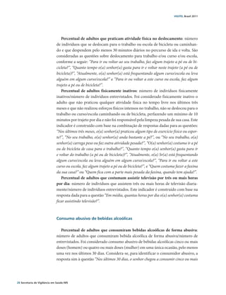 VIGITEL Brasil 2011




                                  Percentual de adultos que praticam atividade física no deslocamento: número
                               de indivíduos que se deslocam para o trabalho ou escola de bicicleta ou caminhan-
                               do e que despendem pelo menos 30 minutos diários no percurso de ida e volta. São
                               consideradas as questões sobre deslocamento para trabalho e/ou curso e/ou escola,
                               conforme a seguir: “Para ir ou voltar ao seu trabalho, faz algum trajeto a pé ou de bi-
                               cicleta?”, “Quanto tempo o(a) senhor(a) gasta para ir e voltar neste trajeto (a pé ou de
                               bicicleta)?”, “Atualmente, o(a) senhor(a) está frequentando algum curso/escola ou leva
                               alguém em algum curso/escola?” e “Para ir ou voltar a este curso ou escola, faz algum
                               trajeto a pé ou de bicicleta?”.
                                  Percentual de adultos fisicamente inativos: número de indivíduos fisicamente
                               inativos/número de indivíduos entrevistados. Foi considerado fisicamente inativo o
                               adulto que não praticou qualquer atividade física no tempo livre nos últimos três
                               meses e que não realizou esforços físicos intensos no trabalho, não se deslocou para o
                               trabalho ou curso/escola caminhando ou de bicicleta, perfazendo um mínimo de 10
                               minutos por trajeto por dia e não foi responsável pela limpeza pesada de sua casa. Este
                               indicador é construído com base na combinação de respostas dadas para as questões:
                               “Nos últimos três meses, o(a) senhor(a) praticou algum tipo de exercício físico ou espor-
                               te?”, “No seu trabalho, o(a) senhor(a) anda bastante a pé?”, ou “No seu trabalho, o(a)
                               senhor(a) carrega peso ou faz outra atividade pesada?”, “O(a) senhor(a) costuma ir a pé
                               ou de bicicleta de casa para o trabalho?”, “Quanto tempo o(a) senhor(a) gasta para ir
                               e voltar do trabalho (a pé ou de bicicleta)?”, “Atualmente, o(a) Sr(a) está frequentando
                               algum curso/escola ou leva alguém em algum curso/escola?”, “Para ir ou voltar a este
                               curso ou escola, faz algum trajeto a pé ou de bicicleta?”, e “Quem costuma fazer a faxina
                               da sua casa?” ou “Quem fica com a parte mais pesada da faxina, quando tem ajuda?”.
                                  Percentual de adultos que costumam assistir televisão por três ou mais horas
                               por dia: número de indivíduos que assistem três ou mais horas de televisão diaria-
                               mente/número de indivíduos entrevistados. Este indicador é construído com base na
                               resposta dada para a questão “Em média, quantas horas por dia o(a) senhor(a) costuma
                               ficar assistindo televisão?”.



                               Consumo abusivo de bebidas alcoólicas

                                  Percentual de adultos que consumiram bebidas alcoólicas de forma abusiva:
                               número de adultos que consumiram bebida alcoólica de forma abusiva/número de
                               entrevistados. Foi considerado consumo abusivo de bebidas alcoólicas cinco ou mais
                               doses (homem) ou quatro ou mais doses (mulher) em uma única ocasião, pelo menos
                               uma vez nos últimos 30 dias. Considera-se, para identificar o consumidor abusivo, a
                               resposta sim à questão “Nos últimos 30 dias, o senhor chegou a consumir cinco ou mais




28 Secretaria de Vigilância em Saúde / MS
 
