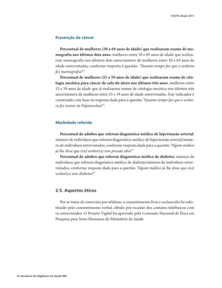 VIGITEL Brasil 2011




                               Prevenção de câncer

                                  Percentual de mulheres (50 a 69 anos de idade) que realizaram exame de ma-
                               mografia nos últimos dois anos: mulheres entre 50 e 69 anos de idade que realiza-
                               ram mamografia nos últimos dois anos/número de mulheres entre 50 e 69 anos de
                               idade entrevistadas, conforme resposta à questão: “Quanto tempo faz que a senhora
                               fez mamografia?”.
                                  Percentual de mulheres (25 a 59 anos de idade) que realizaram exame de cito-
                               logia oncótica para câncer de colo do útero nos últimos três anos: mulheres entre
                               25 e 59 anos de idade que já realizaram exame de citologia oncótica nos últimos três
                               anos/número de mulheres entre 25 e 59 anos de idade entrevistadas. Este indicador é
                               construído com base na resposta dada para a questão “Quanto tempo faz que a senho-
                               ra fez exame de Papanicolau?”.



                               Morbidade referida

                                  Percentual de adultos que referem diagnóstico médico de hipertensão arterial:
                               número de indivíduos que referem diagnóstico médico de hipertensão arterial/núme-
                               ro de indivíduos entrevistados, conforme resposta dada para a questão “Algum médico
                               já lhe disse que o(a) senhor(a) tem pressão alta?”.
                                  Percentual de adultos que referem diagnóstico médico de diabetes: número de
                               indivíduos que referem diagnóstico médico de diabetes/número de indivíduos entre-
                               vistados, conforme resposta dada para a questão “Algum médico já lhe disse que o(a)
                               senhor(a) tem diabetes?”.



                               2.5. Aspectos éticos

                                  Por se tratar de entrevista por telefone, o consentimento livre e esclarecido foi subs-
                               tituído pelo consentimento verbal, obtido por ocasião dos contatos telefônicos com
                               os entrevistados. O Projeto Vigitel foi aprovado pela Comissão Nacional de Ética em
                               Pesquisa para Seres Humanos do Ministério da Saúde.




30 Secretaria de Vigilância em Saúde / MS
 