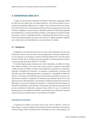 Vigilância de fatores de risco e proteção para doenças crônicas por inquérito telefônico




3. ESTIMATIVAS PARA 2011

   A seguir, são apresentadas estimativas do Sistema Vigitel para a população adulta
de cada uma das capitais dos 26 estados brasileiros e do Distrito Federal e para o
conjunto da população adulta dessas 27 cidades. Essas estimativas fornecem a frequ-
ência de fatores de risco ou proteção para doenças crônicas, agrupados por temas, que
envolvem: tabagismo, excesso de peso e obesidade, padrões de alimentação, padrões
de atividade física, consumo de bebidas alcoólicas, autoavaliação do estado de saúde,
prevenção de câncer e morbidade referida. A frequência dos fatores de risco ou pro-
teção é apresentada segundo sexo para cada uma das 27 cidades estudadas e segundo
sexo e faixa etária ou escolaridade para o conjunto dessas 27 cidades.



3.1. Tabagismo

   O tabagismo é um importante fator de risco para o desenvolvimento de uma série
de doenças crônicas, tais como câncer, doenças pulmonares e doenças cardiovascula-
res, de modo que o uso do tabaco continua sendo líder global entre causas de mortes
evitáveis (WHO, 2011c). Evidências associam também a exposição passiva ao tabaco
ao mesmo grupo de doenças (MELLO et al, 2001).
   O Sistema Vigitel produz estimativas de vários indicadores do hábito de fumar
entre adultos, levando-se em conta, entre outros aspectos, frequência, intensidade
e idade do início do hábito de fumar. Nesta publicação, apresentam-se estimativas
referentes à frequência de fumantes e ex-fumantes, considerando-se fumante todo
indivíduo que fuma, independentemente da frequência e intensidade do hábito de
fumar; e ex-fumante, todo indivíduo que, tendo fumado no passado, não mais o faz.
Apresenta-se, também, a frequência de indivíduos que declaram fumar 20 ou mais
cigarros por dia. Adicionalmente, é apresentada a frequência de fumantes passivos no
domicílio ou no local de trabalho do indivíduo. A condição de fumante passivo no
domicílio foi atribuída a todo indivíduo não fumante que informou que pelo menos
um dos moradores do domicílio costumava fumar dentro de casa. A condição de
fumante passivo no trabalho foi atribuída a não fumantes que informaram que pelo
menos uma pessoa costuma fumar no seu ambiente de trabalho.



Frequência de fumantes

  A frequência de adultos que fumam variou entre 7,8% em Maceió e 22,6% em
Porto Alegre. As maiores frequências de fumantes foram encontradas, entre homens,
em Porto Alegre (24,6%), Curitiba (24,4%) e São Paulo (22, 2%); e, entre mulheres, em



                                                                                           Secretaria de Vigilância em Saúde/MS 31
 