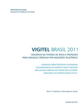 MINISTÉRIO DA SAÚDE
Secretaria de Vigilância em Saúde




                             VIGITEL BRASIL 2011
                       VIGILÂNCIA DE FATORES DE RISCO E PROTEÇÃO
                PARA DOENÇAS CRÔNICAS POR INQUÉRITO TELEFÔNICO


                                           ESTIMATIVAS SOBRE FREQUÊNCIA E DISTRIBUIÇÃO
                                     SOCIODEMOGRÁFICA DE FATORES DE RISCO E PROTEÇÃO
                                    PARA DOENÇAS CRÔNICAS NAS CAPITAIS DOS 26 ESTADOS
                                              BRASILEIROS E NO DISTRITO FEDERAL EM 2011




                                                 Série G. Estatística e Informação em Saúde




                                                                           Brasília-DF, 2012
 