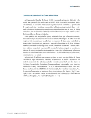 VIGITEL Brasil 2011




                               Consumo recomendado de frutas e hortaliças

                                  A Organização Mundial da Saúde (OMS) recomenda a ingestão diária de, pelo
                               menos, 400 gramas de frutas e hortaliças (WHO, 2003), o que seria equivalente, apro-
                               ximadamente, ao consumo diário de cinco porções desses alimentos. A quantidade
                               de porções de frutas e hortaliças consumidas, habitualmente, pelos indivíduos é esti-
                               mada pelo Vigitel a partir de questões sobre a quantidade de frutas ou sucos de frutas
                               consumida por dia e sobre o hábito de consumir hortaliças cruas (na forma de sala-
                               das) ou cozidas no almoço e no jantar.
                                  Essas questões são perguntadas apenas para indivíduos que informam consumir
                               frutas e hortaliças em cinco ou mais dias da semana. O cômputo do total diário de
                               porções é feito considerando-se cada fruta ou cada suco de fruta como equivalente a
                               uma porção. Entretanto, para assegurar a necessária diversificação da dieta, limita-se
                               em três o número máximo de porções diárias computado para frutas e em um o nú-
                               mero máximo computado para sucos. No caso de hortaliças, computa-se um número
                               máximo de quatro porções diárias, situação que caracteriza indivíduos que informam
                               o hábito de consumir hortaliças cruas no almoço e no jantar e hortaliças cozidas tam-
                               bém no almoço e no jantar.
                                  A frequência de adultos que consomem cinco ou mais porções diárias de frutas
                               e hortaliças, aqui denominada consumo recomendado de frutas e hortaliças, foi
                               modesta na maioria das cidades estudadas, variando entre 11,3% em Rio Branco e
                               24,8% em Florianópolis. As maiores frequências foram encontradas, entre homens,
                               em Palmas (21,8%), Distrito Federal (20,2%) e Belo Horizonte (19,7%); e, entre mu-
                               lheres, em Florianópolis (32,3%), Belo Horizonte (28,2%) e Distrito Federal (27,4%).
                               As menores frequências, no sexo masculino, ocorreram em Rio Branco (10,0%), Ma-
                               capá (10,6%) e Aracaju (11,2%); e, no sexo feminino, em Rio Branco (12,5%), Manaus
                               (14,9%) e Macapá (15,3%) (Tabela 17 e Figuras 17 e 18).




56 Secretaria de Vigilância em Saúde / MS
 