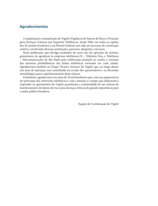 Agradecimentos


   A implantação e manutenção do Vigitel (Vigilância de Fatores de Risco e Proteção
para Doenças Crônicas por Inquérito Telefônico), desde 2006, em todas as capitais
dos 26 estados brasileiros e no Distrito Federal, tem sido um processo de construção
coletiva, envolvendo diversas instituições, parceiros, dirigentes e técnicos.
   Nesta publicação, que divulga resultados do sexto ano de operação do sistema,
gostaríamos de agradecer às empresas telefônicas Oi – Telefonia Fixa, e Telefônica
– Telecomunicações de São Paulo pela colaboração prestada no sorteio e extração
das amostras probabilísticas das linhas telefônicas sorteadas em cada cidade.
Agradecemos também ao Grupo Técnico Assessor do Vigitel, que, ao longo desses
seis anos de operação, tem contribuído na revisão dos questionários e na discussão
metodológica para o aperfeiçoamento deste sistema.
   Finalmente, agradecemos aos mais de 54 mil brasileiros que, com sua aquiescência
em participar das entrevistas telefônicas e com a atenção e o tempo que dedicaram a
responder ao questionário do Vigitel, permitiram a continuidade de um sistema de
monitoramento de fatores de risco para doenças crônicas de grande importância para
a saúde pública brasileira.



                                                 Equipe de Coordenação do Vigitel
 