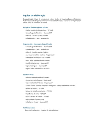 Equipe de elaboração
Esta publicação é fruto de uma parceria entre o Núcleo de Pesquisas Epidemiológicas em
Nutrição e Saúde (Nupens) da Universidade de São Paulo e a Secretaria de Vigilância em
Saúde (SVS) do Ministério da Saúde.


Equipe de coordenação do VIGITEL
   Otaliba Libânio de Morais Neto – SVS/MS
   Carlos Augusto Monteiro – Nupens/USP
   Deborah Carvalho Malta – SVS/MS
   Rafael Moreira Claro – Nupens/USP


Organização e elaboração da publicação
   Carlos Augusto Monteiro – Nupens/USP
   Rafael Moreira Claro – Nupens/USP
   Deborah Carvalho Malta – SVS/MS
   Ana Paula Bortoletto Martins – Nupens/USP
   Betine Pinto Moehlecke Iser – SVS/MS
   Naíza Nayla Bandeira de Sá – SVS/MS
   Daniela Silva Canella – Nupens/USP
   Regina Rodrigues – Nupens/USP
   Regina Tomie Ivata Bernal – FSP/USP



Colaboradores
   Andreza Madeira Macário – SVS/MS
   Camila Zancheta Ricardo – Nupens/USP
   Giovanna Calixto Andrade – Nupens/USP
   Juliano Ribeiro Moreira – Expertise Inteligência e Pesquisa de Mercado Ltda.
   Lenildo de Moura – SVS/MS
   Naiane de Brito Francischetto – SVS/MS
   Nilza Nunes da Silva – FSP/USP
   Paula Carvalho de Freitas – SVS/MS
   Rodrigo Reis – UPPR/PUC-PR
   Sofia Sayuri Yoneta – Nupens/USP


Coleta de dados
  Expertise Inteligência e Pesquisa de Mercado Ltda.
 