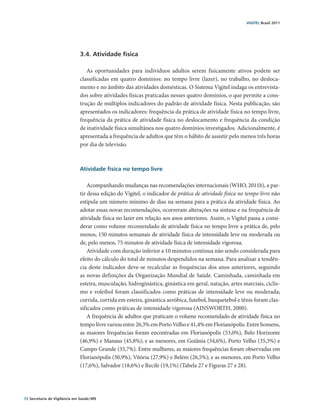 VIGITEL Brasil 2011




                               3.4. Atividade física

                                  As oportunidades para indivíduos adultos serem fisicamente ativos podem ser
                               classificadas em quatro domínios: no tempo livre (lazer), no trabalho, no desloca-
                               mento e no âmbito das atividades domésticas. O Sistema Vigitel indaga os entrevista-
                               dos sobre atividades físicas praticadas nesses quatro domínios, o que permite a cons-
                               trução de múltiplos indicadores do padrão de atividade física. Nesta publicação, são
                               apresentados os indicadores: frequência da prática de atividade física no tempo livre,
                               frequência da prática de atividade física no deslocamento e frequência da condição
                               de inatividade física simultânea nos quatro domínios investigados. Adicionalmente, é
                               apresentada a frequência de adultos que têm o hábito de assistir pelo menos três horas
                               por dia de televisão.



                               Atividade física no tempo livre

                                   Acompanhando mudanças nas recomendações internacionais (WHO, 2011b), a par-
                               tir dessa edição do Vigitel, o indicador de prática de atividade física no tempo livre não
                               estipula um número mínimo de dias na semana para a prática da atividade física. Ao
                               adotar essas novas recomendações, ocorreram alterações na sintaxe e na fre­ uência de
                                                                                                              q
                               atividade física no lazer em relação aos anos anteriores. Assim, o Vigitel passa a consi-
                               derar como volume recomendado de atividade física no tempo livre a prática de, pelo
                               menos, 150 minutos semanais de atividade física de intensidade leve ou moderada ou
                               de, pelo menos, 75 minutos de atividade física de intensidade vigorosa.
                                   Atividade com duração inferior a 10 minutos continua não sendo considerada para
                               efeito do cálculo do total de minutos despendidos na semana. Para analisar a tendên-
                               cia deste indicador deve-se recalcular as frequências dos anos anteriores, seguindo
                               as novas definições da Organização Mundial de Saúde. Caminhada, caminhada em
                               esteira, musculação, hidroginástica, ginástica em geral, natação, artes marciais, ciclis-
                               mo e voleibol foram classificados como práticas de intensidade leve ou moderada;
                               corrida, corrida em esteira, ginástica aeróbica, futebol, basquetebol e tênis foram clas-
                               sificados como práticas de intensidade vigorosa (AINSWORTH, 2000).
                                   A frequência de adultos que praticam o volume recomendado de atividade física no
                               tempo livre variou entre 26,3% em Porto Velho e 41,4% em Florianópolis. Entre homens,
                               as maiores frequências foram encontradas em Florianópolis (53,0%), Belo Horizonte
                               (46,9%) e Manaus (45,8%); e as menores, em Goiânia (34,6%), Porto Velho (35,3%) e
                               Campo Grande (35,7%). Entre mulheres, as maiores frequências foram observadas em
                               Florianópolis (30,9%), Vitória (27,9%) e Belém (26,5%); e as menores, em Porto Velho
                               (17,6%), Salvador (18,6%) e Recife (19,1%) (Tabela 27 e Figuras 27 e 28).




72 Secretaria de Vigilância em Saúde / MS
 