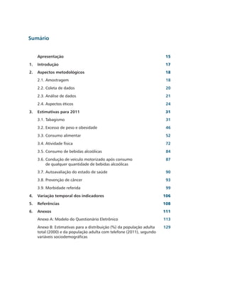 Sumário


     Apresentação                                                        15
1.   Introdução                                                         17
2.   Aspectos metodológicos                                             18
     2.1. Amostragem                                                     18
     2.2. Coleta de dados                                                20
     2.3. Análise de dados                                               21
     2.4. Aspectos éticos                                                24
3.   Estimativas para 2011                                              31
     3.1. Tabagismo                                                      31
     3.2. Excesso de peso e obesidade                                    46
     3.3. Consumo alimentar                                              52
     3.4. Atividade física                                               72
     3.5. Consumo de bebidas alcoólicas                                  84
     3.6. Condução de veículo motorizado após consumo                    87
          de qualquer quantidade de bebidas alcoólicas
     3.7. Autoavaliação do estado de saúde                               90
     3.8. Prevenção de câncer                                            93
     3.9. Morbidade referida                                             99
4.   Variação temporal dos indicadores                                  106
5.   Referências                                                        108
6.   Anexos                                                             111
     Anexo A: Modelo do Questionário Eletrônico                         113
     Anexo B: Estimativas para a distribuição (%) da população adulta   129
     total (2000) e da população adulta com telefone (2011), segundo
     variáveis sociodemográficas
 