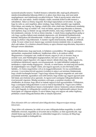 nyomorult pincébe temetve. Tombolt bennem a tehetetlen düh, majd egyik pillanatról a
másikra kimondhatatlan békesség töltött el, és akkor olyat éltem meg, amit nem tudok
megfogalmazni, mert képtelenség szavakkal kifejezni. Talán öt percig tartott, talán kicsit
rövidebb volt, nem tudom. Amikor lefújták a riadót, mennünk kellett tovább menteni a
sebesülteket. Akkor az élmény megszűnt. Két dolgot tapasztaltam ezt követően. Az egyik,
hogy ha valós az, amit megéltem, akkor mindegy, hogy életben maradok vagy meghalok.
Olyat láttam, ami mindig van. Éppúgy a halál előtt, mint a halál után. Mindenesetre mindmáig
evidens előttem, hogy az realitás volt. Amit ott láttam, egészen megváltoztatta az életemet,
mert rájöttem, hogy az életnek van egy mélyebb értelme, mely még a haláltól is független. Ez
lett mindennek a mércéje. Ez lett az életem iránytűje. A másik fontos megfigyelésem pedig az
volt, hogy a gyilkos háború miatt mindenki depressziós volt. Köröskörül bombatölcsérek,
halottak, bútorjaikon ülő kibombázottak. A háború vége felé jártunk - 1945 januárja volt -, az
anyagi és erkölcsi világ tönkrement. A mentést végzők mind komorak, fáradtak, és erőtlenek
voltak. Én nem voltam levert, hanem nagy szeretetet éreztem mindenki iránt, és segítettem,
ahol csak tudtam. Ez a tömören elmesélt élmény az egész életemet megváltoztatta, rányomta a
bélyegét sorsom alakulására.

Később elhatároztam, hogy pap leszek, és beléptem a jezsuitákhoz. Ott magamba szívtam a
spiritualitást, megtanultam imádkozni. Imádkoztam előtte is, de módszer nélkül.
Megismertem a szentignáci utat, rendkívül tetszett, nagyon jó volt, és éreztem, hogy ez
arrafelé vezet, amit Nürnbergben megtapasztaltam, bár nem volt egészen ugyanaz. A
noviciátusban szigorú fegyelem volt, nagyon intenzív időnek éltem meg. Hálás vagyok érte,
és különösen lekötelezett vagyok a novíciusmesternek. Az imák különböző módjainak a
tanításakor a végén mindig megjegyezte: ,,Nézzék, ez mind fontos, ezt mind meg kell tanulni,
de tulajdonképpen van e mögött valami, ami nagyon egyszerű, és arra felé halad a lelki
fejlődés.,, Ez fontos megerősítése volt az én meggyőződésemnek. Ezt ma szemlélődésnek
nevezem. A noviciátust követő egyetemi éveimben és utána is azt tartottam feladatomnak,
hogy a kettőt összhangba hozzam. Vagyis hogy teljesen felvegyem magamba azt, amit mint
jezsuitának tanítottak, ugyanakkor szem előtt tartsam, hogy mindez egy nagyon egyszerű pont
felé halad, ami értelemet ad az egésznek. Az úgynevezett szentignáci lelkigyakorlatokat sok
éven keresztül végeztem. Mindig szerettem a szövegen, a szentírási részeken való
elmélkedést, de éreztem, hogy idővel az imának nagyon le kell egyszerűsödnie. Felfedeztem,
hogy a szentignáci lelkigyakorlatok is ezzel az imával fejeződnek be. Vagyis nem a bibliai
szövegeken való elmélkedéssel, hanem a kontemplatív imával. Számomra sokszor érthetetlen
volt, miért hagyják el a lelkigyakorlat vezetők ezt az utolsó és legfontosabb szakaszt, hiszen
Szent Ignác ezt világosan megírta. És mivel láttam, hogy erre nagyon sok ember fogékony,
próbáltam a tanult lelkigyakorlatokat ebbe az irányba fejleszteni.



Élete folyamán több ezer embernek adott lelkigyakorlatot, Magyarországon mintegy
kétezernek...

 Nagy öröm volt számomra, ha valaki ezt az utat a lelkigyakorlatban megtalálta, és ezáltal
fölülmúlta a krízisét, megtalálta az elvesztett utat az Istenhez, az élete egyenesbe jött, vagy
elindult benne egy komoly lelki élet, az emberekkel megjavult a viszonya, de főleg hogy
kiegyensúlyozottabb és boldogabb lett.
 