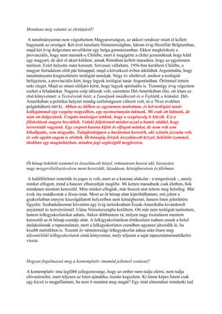 Mondana még valamit az életútjáról?

 A tanulmányaimat nem végezhettem Magyarországon, az akkori rendszer miatt el kellett
hagynunk az országot. Két évet tanultam Németországban, három évig filozófiát Belgiumban,
majd két évig dolgoztam nevelőként egy belga gimnáziumban. Ekkor megkérdezte a
provinciális, hogy nem mennék-e Chilébe, mert ő megígérte a chilei jezsuitáknak hogy küld
egy magyart, de akit el akart küldeni, annak Rómában kellett maradnia, hogy az egyetemen
tanítson. Ezért helyette mást keresett. Szívesen vállaltam. 1956-ban kerültem Chilébe, a
magyar forradalom előtt pár hónappal, majd a következő évben átküldtek Argentínába, hogy
tanulmányaim kiegészítésére teológiát tanuljak. Négy év elteltével, amikor a teológiát
befejeztem, a provinciális kért, hogy legyek teológiai tanár Argentínában. Örömmel tettem
neki eleget. Majd az ottani elöljáró kérte, hogy legyek spirituális is. Tizennégy évig végeztem
ezeket a feladatokat. Nagyon szép időszak volt, szerettem Dél-Amerikában élni, ott írtam az
első könyveimet: a Testvéreink hitét, a Tanuljunk imádkoznit és a Fejlődik a hitünket. Dél-
Amerikában a politikai helyzet mindig szélsőségesen változó volt, és a 70-es években
polgárháború tört ki. Abban az időben az egyetemen tanítottam, és két teológiai tanár
kollegámmal egy szegény negyedben, egy nyomortanyán laktunk. Mi csak ott laktunk, de
nem ott dolgoztunk. Csupán tanúságot tettünk, hogy a szegénység is létezik. Ezt a
főiskolások nagyra becsülték. Valaki feljelentett minket azzal a hamis váddal, hogy
terroristák vagyunk. Egy csoport katona kijött és elfogott minket, de nem volt sem
kihallgatás, sem tárgyalás. Tulajdonképpen a barátomat keresték, aki szintén jezsuita volt,
és vele együtt engem is elvittek. Öt hónapig őriztek összeláncolt kézzel, bekötött szemmel,
titokban egy magánházban, minden jogi segítségtől megfosztva.



Öt hónap bekötött szemmel és összeláncolt kézzel, rettenetesen hosszú idő, bizonyára
nagy megpróbáltatásokon ment keresztült, lázadáson, kétségbeesésen és félelmen.

 A halálfélelmet ismertük és jogos is volt, mert az a katonai alakulat - a tengerészek -, amely
minket elfogott, mind a hatezer elhurcoltját megölte. Mi ketten maradtunk csak életben. Sok
mindenen mentem keresztül. Mire minket elfogtak, már hosszú utat tettem meg belsőleg. Már
évek óta imádkoztuk a Jézus-imát. Most az öt hónap alatt kipróbálhattam, mit jelent a
gyakorlatban ennyire kiszolgáltatott helyzetben nem kétségbeesni, hanem Isten jelenlétére
figyelni. Szabadulásomat követően egy évig tartózkodtam Észak-Amerikába kivándorolt
anyámnál és testvéreimnél. Utána Németországba kerültem. Ott már nem teológiát tanítottam,
hanem lelkigyakorlatokat adtam. Akkor döbbentem rá, milyen nagy tisztuláson mentem
keresztül az öt hónap csendje alatt. A lelkigyakorlatokon értékesíteni tudtam ennek a belső
átalakulásnak a tapasztalatait, mert a lelkigyakorlatos csendben ugyanaz játszódik le, ha
kisebb mértékben is. Tizenöt év németországi lelkigyakorlat adása után írtam meg
aSzemlélődő lelkigyakorlatok című könyvemet, mely teljesen a saját tapasztalataimattükrözi
vissza.



Hogyan fogalmazná meg a kontemplatív imamód jellemző vonásait?

A kontemplatív ima legfőbb jellegzetessége, hogy az ember nem tudja elérni, nem tudja
elővarázsolni, mert teljesen az Isten ajándéka, tisztán kegyelem. Ki lenne képes Istent csak
egy kicsit is megpillantani, ha nem ő mutatná meg magát? Egy imát elmondani mindenki tud.
 