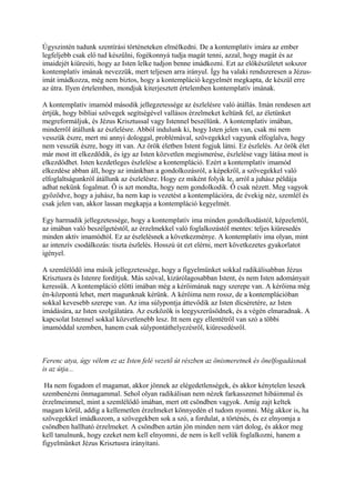 Úgyszintén tudunk szentírási történeteken elmélkedni. De a kontemplatív imára az ember
legfeljebb csak elő tud készülni, fogékonnyá tudja magát tenni, azzal, hogy magát és az
imaidejét kiüresíti, hogy az Isten lelke tudjon benne imádkozni. Ezt az előkészületet sokszor
kontemplatív imának nevezzük, mert teljesen arra irányul. Így ha valaki rendszeresen a Jézus-
imát imádkozza, még nem biztos, hogy a kontempláció kegyelmét megkapta, de készül erre
az útra. Ilyen értelemben, mondjuk kiterjesztett értelemben kontemplatív imának.

A kontemplatív imamód második jellegzetessége az észlelésre való átállás. Imán rendesen azt
értjük, hogy bibliai szövegek segítségével vallásos érzelmeket keltünk fel, az életünket
megreformáljuk, és Jézus Krisztussal vagy Istennel beszélünk. A kontemplatív imában,
minderről átállunk az észlelésre. Abból indulunk ki, hogy Isten jelen van, csak mi nem
vesszük észre, mert mi annyi dologgal, problémával, szövegekkel vagyunk elfoglalva, hogy
nem vesszük észre, hogy itt van. Az örök életben Istent fogjuk látni. Ez észlelés. Az örök élet
már most itt elkezdődik, és így az Isten közvetlen megismerése, észlelése vagy látása most is
elkezdődhet. Isten kezdetleges észlelése a kontempláció. Ezért a kontemplatív imamód
elkezdése abban áll, hogy az imánkban a gondolkozásról, a képekről, a szövegekkel való
elfoglaltságunkról átállunk az észlelésre. Hogy ez miként folyik le, arról a juhász példája
adhat nekünk fogalmat. Ő is azt mondta, hogy nem gondolkodik. Ő csak nézett. Meg vagyok
győződve, hogy a juhász, ha nem kap is vezetést a kontemplációra, de évekig néz, szemlél és
csak jelen van, akkor lassan megkapja a kontempláció kegyelmét.

Egy harmadik jellegzetessége, hogy a kontemplatív ima minden gondolkodástól, képzelettől,
az imában való beszélgetéstől, az érzelmekkel való foglalkozástól mentes: teljes kiüresedés
minden aktív imamódtól. Ez az észlelésnek a következménye. A kontemplatív ima olyan, mint
az intenzív csodálkozás: tiszta észlelés. Hosszú út ezt elérni, mert következetes gyakorlatot
igényel.

A szemlélődő ima másik jellegzetessége, hogy a figyelmünket sokkal radikálisabban Jézus
Krisztusra és Istenre fordítjuk. Más szóval, kizárólagosabban Istent, és nem Isten adományait
keressük. A kontempláció előtti imában még a kérőimának nagy szerepe van. A kérőima még
én-központú lehet, mert magunknak kérünk. A kérőima nem rossz, de a kontemplációban
sokkal kevesebb szerepe van. Az ima súlypontja áttevődik az Isten dícséretére, az Isten
imádására, az Isten szolgálatára. Az eszközök is leegyszerűsödnek, és a végén elmaradnak. A
kapcsolat Istennel sokkal közvetlenebb lesz. Itt nem egy ellentétről van szó a többi
imamóddal szemben, hanem csak súlypontáthelyezésről, kiüresedésről.



Ferenc atya, úgy vélem ez az Isten felé vezető út részben az önismeretnek és önelfogadásnak
is az útja...

 Ha nem fogadom el magamat, akkor jönnek az elégedetlenségek, és akkor kénytelen leszek
szembenézni önmagammal. Sehol olyan radikálisan nem nézek farkasszemet hibáimmal és
érzelmeimmel, mint a szemlélődő imában, mert ott csöndben vagyok. Amíg zajt keltek
magam körül, addig a kellemetlen érzelmeket könnyedén el tudom nyomni. Még akkor is, ha
szövegekkel imádkozom, a szövegekben sok a szó, a fordulat, a történés, és ez elnyomja a
csöndben hallható érzelmeket. A csöndben aztán jön minden nem várt dolog, és akkor meg
kell tanulnunk, hogy ezeket nem kell elnyomni, de nem is kell velük foglalkozni, hanem a
figyelmünket Jézus Krisztusra irányítani.
 