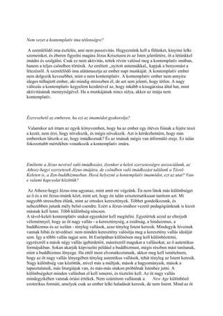 Nem vezet a kontemplatív ima tétlenségre?

 A szemlélődő ima észlelés, ami nem passzivitás. Hegyeznünk kell a fülünket, kinyitni lelki
szemeinket, és éberen figyelni magára Jézus Krisztusra és az Isten jelenlétére, őt a létünkkel
imádni és szolgálni. Csak ez nem aktivitás, tettek révén valósul meg a kontemplatív imában,
hanem a teljes csöndben történik. Az említett ,,nyitott antennákkal,, kapjuk a benyomást a
létezésről. A szemlélődő ima alátámasztja az ember napi munkáját. A kontemplatív ember
nem dolgozik kevesebbet, mint a nem kontemplatív. A kontemplatív ember nem annyira
ideges túlhajtott ember, aki mindig stresszben él, de azt sem jelenti, hogy tétlen. A nagy
változás a kontemplatív kegyelem kezdetével az, hogy inkább a kisugárzása által hat, mint
aktivitásának mennyiségével. Ha a munkájának nincs súlya, akkor az imája nem
kontemplatív.



Észrevehető az emberen, ha ezt az imamódot gyakorolja?

 Valamikor azt írtam az egyik könyvemben, hogy ha az ember egy ötéves fiúnak a fejére teszi
a kezét, nem érzi, hogy növekszik, és mégis növekszik. Azt is kérdezhetném, hogy más
embereken látszik-e az, hogy imádkoznak? És az imának mégis van átformáló ereje. Ez talán
fokozottabb mértékben vonatkozik a kontemplatív imára.



Említette a Jézus nevével való imádkozást, ilyenkor a keleti szerzetességre asszociálunk, az
Athosz-hegyi szerzetesek Jézus-imájára, de csöndben való imádkozást találunk a Távol-
Keleten is, a Zen-buddhizmusban. Hová helyezné a kontemplatív imamódot, ezt az utat? Van-
e valami kapcsolat közöttük?

 Az Athosz-hegyi Jézus-ima ugyanaz, mint amit mi végzünk. Én nem látok más különbséget
az ő és a mi Jézus-imánk közt, mint azt, hogy én talán szisztematikusan tanítom azt. Mi
nagyobb stresszben élünk, mint az ortodox keresztények. Többet gondolkozunk, és
nehezebben jutunk mély belső csendre. Ezért a Jézus-imához vezető pedagógiánknak is kicsit
másnak kell lenni. Több különbség nincsen.
A távol-keleti kontemplatív utakat egyenként kell megítélni. Egyetértek azzal az elterjedt
véleménnyel, hogy az öt nagy vallás - a kereszténység, a zsidóság, a hinduizmus, a
buddhizmus és az iszlám - tényleg vallások, azaz tényleg Istent keresik. Mindegyik híveinek
vannak hibái és tévedései: nem minden keresztény valósítja meg a keresztény vallás ideálját
sem. Így a többi vallás tagjai sem. Itt Európában különösen meg kell különböztetni,
egyrészről a másik négy vallás igehirdetőit, másrészről magukat a vallásokat, az ő autentikus
formájukban. Sokan akarják képviselni például a buddhizmust, mégis részben mást tanítanak,
mint a buddhizmus lényege. Ha ettől most elvonatkoztatunk, akkor meg kell ismételnem,
hogy az öt nagy vallás lényegében tényleg autentikus vallások, tehát tényleg az Istent keresik.
Nagy különbség van közöttük, mivel más a múltjuk, mások a hagyományaik, mások a
tapasztalataik, más liturgiájuk van, és más-más utakon próbálnak Istenhez jutni. A
különbségeket minden vallásban el kell ismerni, és tisztelni kell. Az öt nagy vallás
mindegyikében vannak óriási értékek. Nem számítom vallásnak a   New Age különböző
ezoterikus formáit, amelyek csak az ember lelki haladását keresik, de nem Istent. Mind az öt
 
