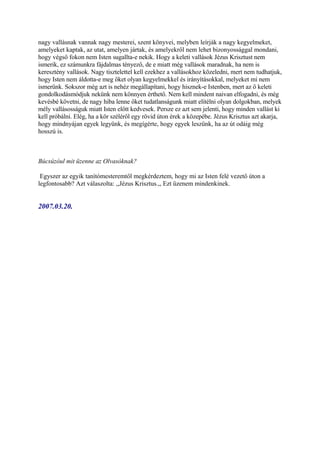 nagy vallásnak vannak nagy mesterei, szent könyvei, melyben leírják a nagy kegyelmeket,
amelyeket kaptak, az utat, amelyen jártak, és amelyekről nem lehet bizonyossággal mondani,
hogy végső fokon nem Isten sugallta-e nekik. Hogy a keleti vallások Jézus Krisztust nem
ismerik, ez számunkra fájdalmas tényező, de e miatt még vallások maradnak, ha nem is
keresztény vallások. Nagy tisztelettel kell ezekhez a vallásokhoz közeledni, mert nem tudhatjuk,
hogy Isten nem áldotta-e meg őket olyan kegyelmekkel és irányításokkal, melyeket mi nem
ismerünk. Sokszor még azt is nehéz megállapítani, hogy hisznek-e Istenben, mert az ő keleti
gondolkodásmódjuk nekünk nem könnyen érthető. Nem kell mindent naivan elfogadni, és még
kevésbé követni, de nagy hiba lenne őket tudatlanságunk miatt elítélni olyan dolgokban, melyek
mély vallásosságuk miatt Isten előtt kedvesek. Persze ez azt sem jelenti, hogy minden vallást ki
kell próbálni. Elég, ha a kör széléről egy rövid úton érek a közepébe. Jézus Krisztus azt akarja,
hogy mindnyájan egyek legyünk, és megígérte, hogy egyek leszünk, ha az út odáig még
hosszú is.



Búcsúzóul mit üzenne az Olvasóknak?

 Egyszer az egyik tanítómesteremtől megkérdeztem, hogy mi az Isten felé vezető úton a
legfontosabb? Azt válaszolta: ,,Jézus Krisztus.,, Ezt üzenem mindenkinek.


2007.03.20.
 