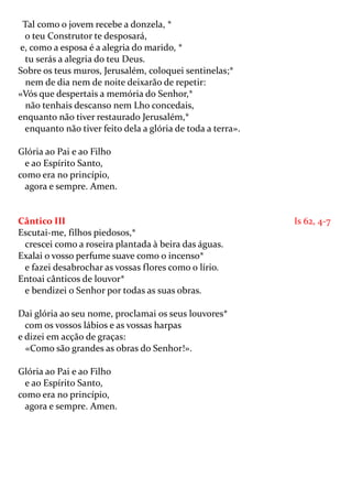 Tal como o jovem recebe a donzela, *
 o teu Construtor te desposará,
e, como a esposa é a alegria do marido, *
 tu serás a alegria do teu Deus.
Sobre os teus muros, Jerusalém, coloquei sentinelas;*
  nem de dia nem de noite deixarão de repetir:
«Vós que despertais a memória do Senhor,*
  não tenhais descanso nem Lho concedais,
enquanto não tiver restaurado Jerusalém,*
 enquanto não tiver feito dela a glória de toda a terra».

Glória ao Pai e ao Filho
  e ao Espírito Santo,
como era no princípio,
  agora e sempre. Amen.


Cântico III                                                 Is 62, 4-7
Escutai-me, filhos piedosos,*
 crescei como a roseira plantada à beira das águas.
Exalai o vosso perfume suave como o incenso*
 e fazei desabrochar as vossas flores como o lírio.
Entoai cânticos de louvor*
 e bendizei o Senhor por todas as suas obras.

Dai glória ao seu nome, proclamai os seus louvores*
  com os vossos lábios e as vossas harpas
e dizei em acção de graças:
  «Como são grandes as obras do Senhor!».

Glória ao Pai e ao Filho
  e ao Espírito Santo,
como era no princípio,
  agora e sempre. Amen.
 
