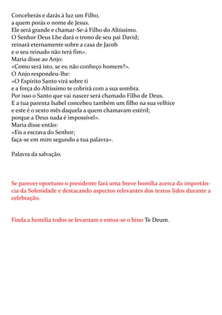 Conceberás e darás à luz um Filho,
a quem porás o nome de Jesus.
Ele será grande e chamar-Se-á Filho do Altíssimo.
O Senhor Deus Lhe dará o trono de seu pai David;
reinará eternamente sobre a casa de Jacob
e o seu reinado não terá fim».
Maria disse ao Anjo:
«Como será isto, se eu não conheço homem?».
O Anjo respondeu-lhe:
«O Espírito Santo virá sobre ti
e a força do Altíssimo te cobrirá com a sua sombra.
Por isso o Santo que vai nascer será chamado Filho de Deus.
E a tua parenta Isabel concebeu também um filho na sua velhice
e este é o sexto mês daquela a quem chamavam estéril;
porque a Deus nada é impossível».
Maria disse então:
«Eis a escrava do Senhor;
faça-se em mim segundo a tua palavra».

Palavra da salvação.



Se parecer oportuno o presidente fará uma breve homília acerca da importân-
cia da Solenidade e destacando aspectos relevantes dos textos lidos durante a
celebração.


Finda a homília todos se levantam e entoa-se o hino Te Deum.
 