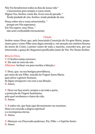 Nós Vos bendiremos todos os dias da nossa vida *
 e louvaremos para sempre o vosso nome.
Dignai-Vos, Senhor, neste dia, livrar-nos do pecado. *
 Tende piedade de nós, Senhor, tende piedade de nós.
Desça sobre nós a vossa misericórdia, *
 porque em Vós esperamos.
Em Vós espero, meu Deus, *
 não serei confundido eternamente.

                                   Oração
Senhor nosso Deus, que, pela Imaculada Conceição da Vir-gem Maria, prepa-
rastes para o vosso Filho uma digna morada e, em atenção aos méritos futuros
da morte de Cristo, a preser-vastes de toda a mancha, concedei-nos, por sua
intercessão, a graça de chegarmos purificados junto de Vós. Por Nosso Senhor.

BÊNÇÃO FINAL
V. O Senhor esteja convosco.
R. Ele está no meio de nós.
(Diácono: Inclinai-vos para receber a bênção.)

V. Deus, que, na sua benigna providência,
por meio do seu Filho, nascido da Virgem Santa Maria,
quis salvar o género humano,
Se digne enriquecer-vos com a sua bênção.
R. Amen.

V. Deus vos faça sentir, sempre e em toda a parte,
a protecção da Virgem Santíssima,
pela qual recebestes o Autor da vida.
R. Amen.

V. A todos vós, que hoje aqui devotamente vos reunistes,
Deus vos conceda a alegria espiritual
e a recompensa eterna.
R. Amen.

V. Abençoe-vos Deus todo-poderoso, Pai, Filho + e Espírito Santo.
R. Amen.
 