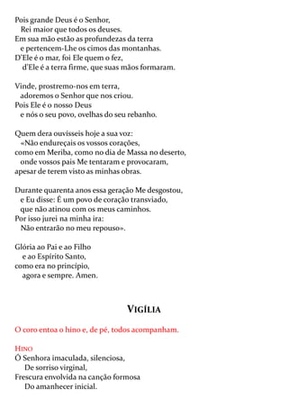 Pois grande Deus é o Senhor,
 Rei maior que todos os deuses.
Em sua mão estão as profundezas da terra
 e pertencem-Lhe os cimos das montanhas.
D’Ele é o mar, foi Ele quem o fez,
  d’Ele é a terra firme, que suas mãos formaram.

Vinde, prostremo-nos em terra,
 adoremos o Senhor que nos criou.
Pois Ele é o nosso Deus
 e nós o seu povo, ovelhas do seu rebanho.

Quem dera ouvísseis hoje a sua voz:
  «Não endureçais os vossos corações,
como em Meriba, como no dia de Massa no deserto,
  onde vossos pais Me tentaram e provocaram,
apesar de terem visto as minhas obras.

Durante quarenta anos essa geração Me desgostou,
 e Eu disse: É um povo de coração transviado,
 que não atinou com os meus caminhos.
Por isso jurei na minha ira:
 Não entrarão no meu repouso».

Glória ao Pai e ao Filho
  e ao Espírito Santo,
como era no princípio,
  agora e sempre. Amen.



                                 VIGÍLIA
O coro entoa o hino e, de pé, todos acompanham.

HINO
Ó Senhora imaculada, silenciosa,
   De sorriso virginal,
Frescura envolvida na canção formosa
   Do amanhecer inicial.
 