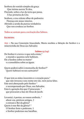 Senhora do vestido simples da graça
   Que íntima aurora Te deu,
Florindo, sobre a luz da terra que passa,
   À luz primeira do Céu.
Senhora, o teu celeste olhar de padroeira
  Floresça em nosso interior,
Abrindo a senda da pureza verdadeira
  Que nos conduza ao Senhor.

Todos se sentam para a recitação dos Salmos.

SALMODIA

Ant. 1 Na sua Conceição Imaculada, Maria recebeu a bênção do Senhor e a
misericórdia de Deus seu Salvador.

                                 Salmo 23 (24)
Do Senhor é a terra e o que nela existe,*
  o mundo e quantos nele habitam.
Ele a fundou sobre os mares*
  e a consolidou sobre as águas.

Quem poderá subir à montanha do Senhor?*
 Quem habitará no seu santuário?


O que tem as mãos inocentes e o coração puro,*
 que não invocou o seu nome em vão, nem jurou falso.
Este será abençoado pelo Senhor *
 e recompensado por Deus, seu Salvador.
Esta é a geração dos que O procuram, *
 que procuram a face do Deus de Jacob.

Levantai, ó portas, os vossos umbrais, *
 alteai-vos, pórticos antigos, †
 e entrará o Rei da glória?
Quem é esse Rei da glória? *
 O Senhor forte e poderoso, †
 o Senhor poderoso nas batalhas.
 
