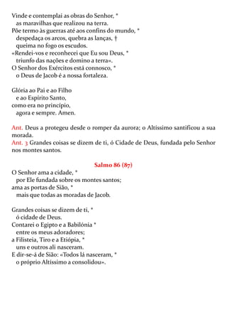 Vinde e contemplai as obras do Senhor, *
 as maravilhas que realizou na terra.
Põe termo às guerras até aos confins do mundo, *
 despedaça os arcos, quebra as lanças, †
 queima no fogo os escudos.
«Rendei-vos e reconhecei que Eu sou Deus, *
 triunfo das nações e domino a terra».
O Senhor dos Exércitos está connosco, *
 o Deus de Jacob é a nossa fortaleza.

Glória ao Pai e ao Filho
  e ao Espírito Santo,
como era no princípio,
  agora e sempre. Amen.

Ant. Deus a protegeu desde o romper da aurora; o Altíssimo santificou a sua
morada.
Ant. 3 Grandes coisas se dizem de ti, ó Cidade de Deus, fundada pelo Senhor
nos montes santos.

                                Salmo 86 (87)
O Senhor ama a cidade, *
 por Ele fundada sobre os montes santos;
ama as portas de Sião, *
 mais que todas as moradas de Jacob.

Grandes coisas se dizem de ti, *
  ó cidade de Deus.
Contarei o Egipto e a Babilónia *
  entre os meus adoradores;
a Filisteia, Tiro e a Etiópia, *
  uns e outros ali nasceram.
E dir-se-á de Sião: «Todos lá nasceram, *
  o próprio Altíssimo a consolidou».
 