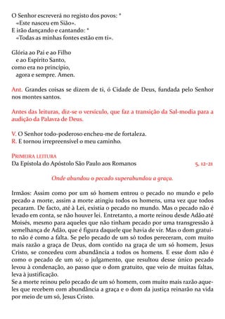 O Senhor escreverá no registo dos povos: *
  «Este nasceu em Sião».
E irão dançando e cantando: *
  «Todas as minhas fontes estão em ti».

Glória ao Pai e ao Filho
  e ao Espírito Santo,
como era no princípio,
  agora e sempre. Amen.

Ant. Grandes coisas se dizem de ti, ó Cidade de Deus, fundada pelo Senhor
nos montes santos.

Antes das leituras, diz-se o versículo, que faz a transição da Sal-modia para a
audição da Palavra de Deus.

V. O Senhor todo-poderoso encheu-me de fortaleza.
R. E tornou irrepreensível o meu caminho.

PRIMEIRA LEITURA
Da Epístola do Apóstolo São Paulo aos Romanos                          5, 12-21

               Onde abundou o pecado superabundou a graça.

Irmãos: Assim como por um só homem entrou o pecado no mundo e pelo
pecado a morte, assim a morte atingiu todos os homens, uma vez que todos
pecaram. De facto, até à Lei, existia o pecado no mundo. Mas o pecado não é
levado em conta, se não houver lei. Entretanto, a morte reinou desde Adão até
Moisés, mesmo para aqueles que não tinham pecado por uma transgressão à
semelhança de Adão, que é figura daquele que havia de vir. Mas o dom gratui-
to não é como a falta. Se pelo pecado de um só todos pereceram, com muito
mais razão a graça de Deus, dom contido na graça de um só homem, Jesus
Cristo, se concedeu com abundância a todos os homens. E esse dom não é
como o pecado de um só; o julgamento, que resultou desse único pecado
levou à condenação, ao passo que o dom gratuito, que veio de muitas faltas,
leva à justificação.
Se a morte reinou pelo pecado de um só homem, com muito mais razão aque-
les que recebem com abundância a graça e o dom da justiça reinarão na vida
por meio de um só, Jesus Cristo.
 