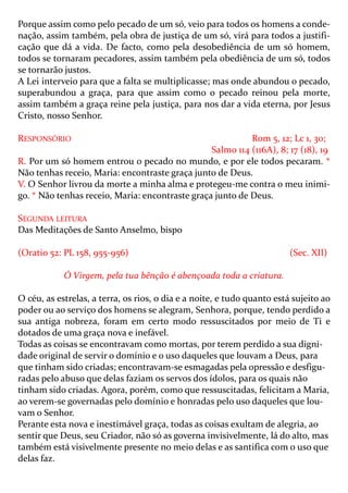 Porque assim como pelo pecado de um só, veio para todos os homens a conde-
nação, assim também, pela obra de justiça de um só, virá para todos a justifi-
cação que dá a vida. De facto, como pela desobediência de um só homem,
todos se tornaram pecadores, assim também pela obediência de um só, todos
se tornarão justos.
A Lei interveio para que a falta se multiplicasse; mas onde abundou o pecado,
superabundou a graça, para que assim como o pecado reinou pela morte,
assim também a graça reine pela justiça, para nos dar a vida eterna, por Jesus
Cristo, nosso Senhor.

RESPONSÓRIO                                                Rom 5, 12; Lc 1, 30;
                                                 Salmo 114 (116A), 8; 17 (18), 19
R. Por um só homem entrou o pecado no mundo, e por ele todos pecaram. *
Não tenhas receio, Maria: encontraste graça junto de Deus.
V. O Senhor livrou da morte a minha alma e protegeu-me contra o meu inimi-
go. * Não tenhas receio, Maria: encontraste graça junto de Deus.

SEGUNDA LEITURA
Das Meditações de Santo Anselmo, bispo

(Oratio 52: PL 158, 955-956)                                             (Sec. XII)

            Ó Virgem, pela tua bênção é abençoada toda a criatura.

O céu, as estrelas, a terra, os rios, o dia e a noite, e tudo quanto está sujeito ao
poder ou ao serviço dos homens se alegram, Senhora, porque, tendo perdido a
sua antiga nobreza, foram em certo modo ressuscitados por meio de Ti e
dotados de uma graça nova e inefável.
Todas as coisas se encontravam como mortas, por terem perdido a sua digni-
dade original de servir o domínio e o uso daqueles que louvam a Deus, para
que tinham sido criadas; encontravam-se esmagadas pela opressão e desfigu-
radas pelo abuso que delas faziam os servos dos ídolos, para os quais não
tinham sido criadas. Agora, porém, como que ressuscitadas, felicitam a Maria,
ao verem-se governadas pelo domínio e honradas pelo uso daqueles que lou-
vam o Senhor.
Perante esta nova e inestimável graça, todas as coisas exultam de alegria, ao
sentir que Deus, seu Criador, não só as governa invisivelmente, lá do alto, mas
também está visivelmente presente no meio delas e as santifica com o uso que
delas faz.
 