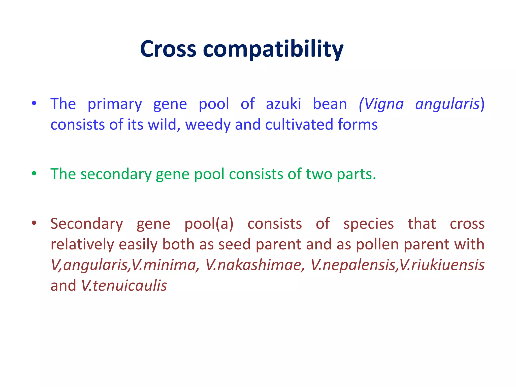 Cross compatibility
• The primary gene pool of azuki bean (Vigna angularis)
consists of its wild, weedy and cultivated forms
• The secondary gene pool consists of two parts.
• Secondary gene pool(a) consists of species that cross
relatively easily both as seed parent and as pollen parent with
V,angularis,V.minima, V.nakashimae, V.nepalensis,V.riukiuensis
and V.tenuicaulis
 