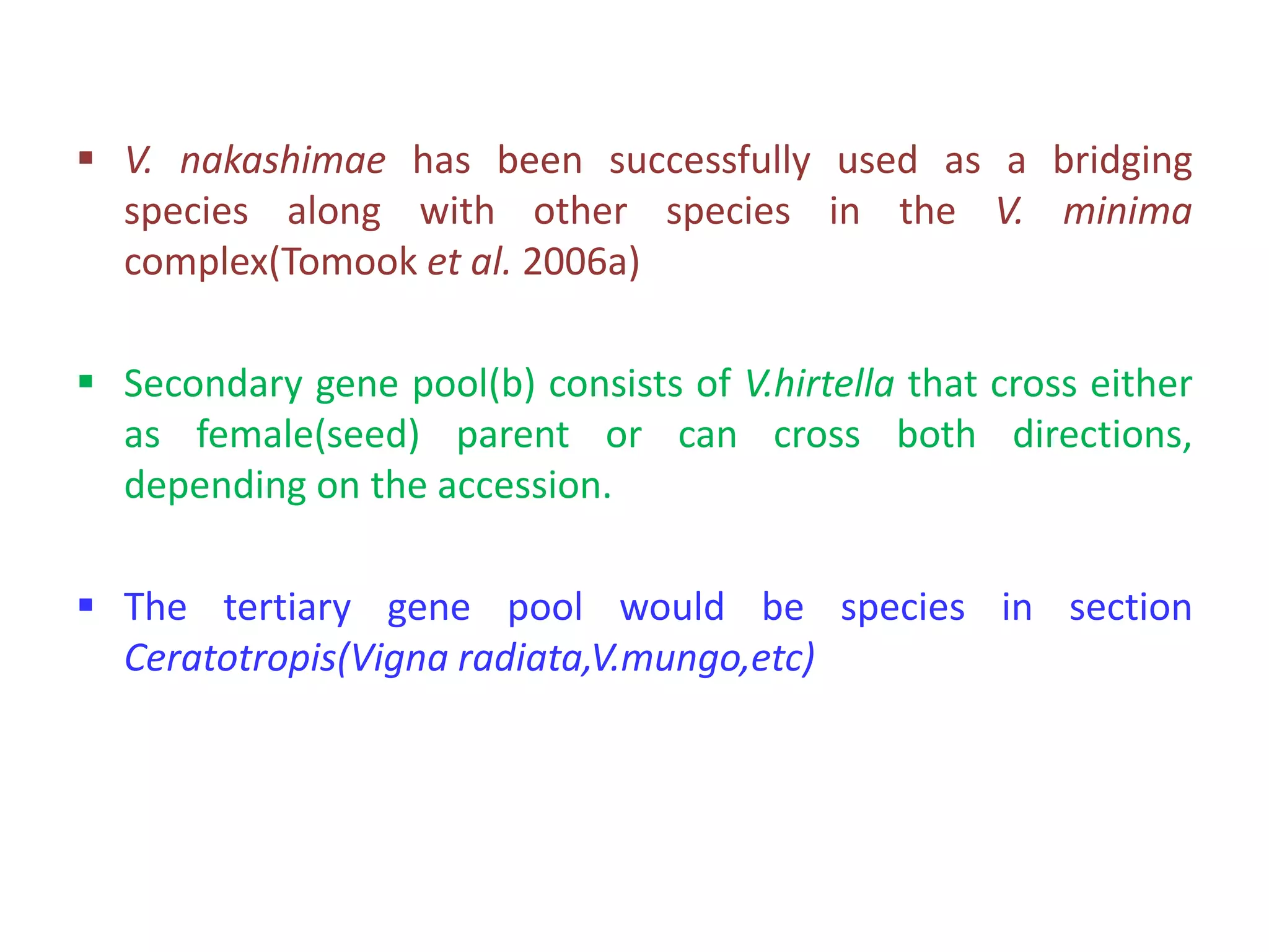  V. nakashimae has been successfully used as a bridging
species along with other species in the V. minima
complex(Tomook et al. 2006a)
 Secondary gene pool(b) consists of V.hirtella that cross either
as female(seed) parent or can cross both directions,
depending on the accession.
 The tertiary gene pool would be species in section
Ceratotropis(Vigna radiata,V.mungo,etc)
 