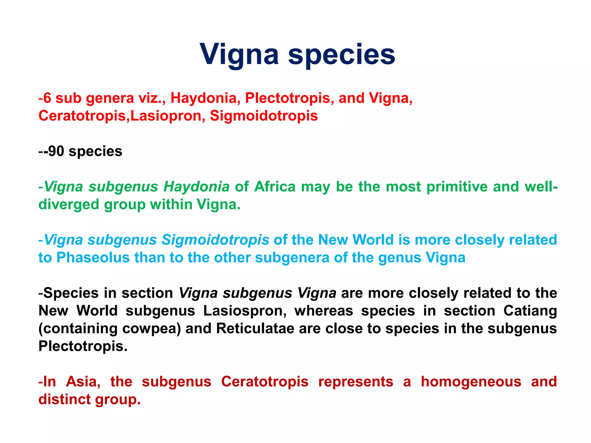 Vigna species
-6 sub genera viz., Haydonia, Plectotropis, and Vigna,
Ceratotropis,Lasiopron, Sigmoidotropis
--90 species
-Vigna subgenus Haydonia of Africa may be the most primitive and well-
diverged group within Vigna.
-Vigna subgenus Sigmoidotropis of the New World is more closely related
to Phaseolus than to the other subgenera of the genus Vigna
-Species in section Vigna subgenus Vigna are more closely related to the
New World subgenus Lasiospron, whereas species in section Catiang
(containing cowpea) and Reticulatae are close to species in the subgenus
Plectotropis.
-In Asia, the subgenus Ceratotropis represents a homogeneous and
distinct group.
 