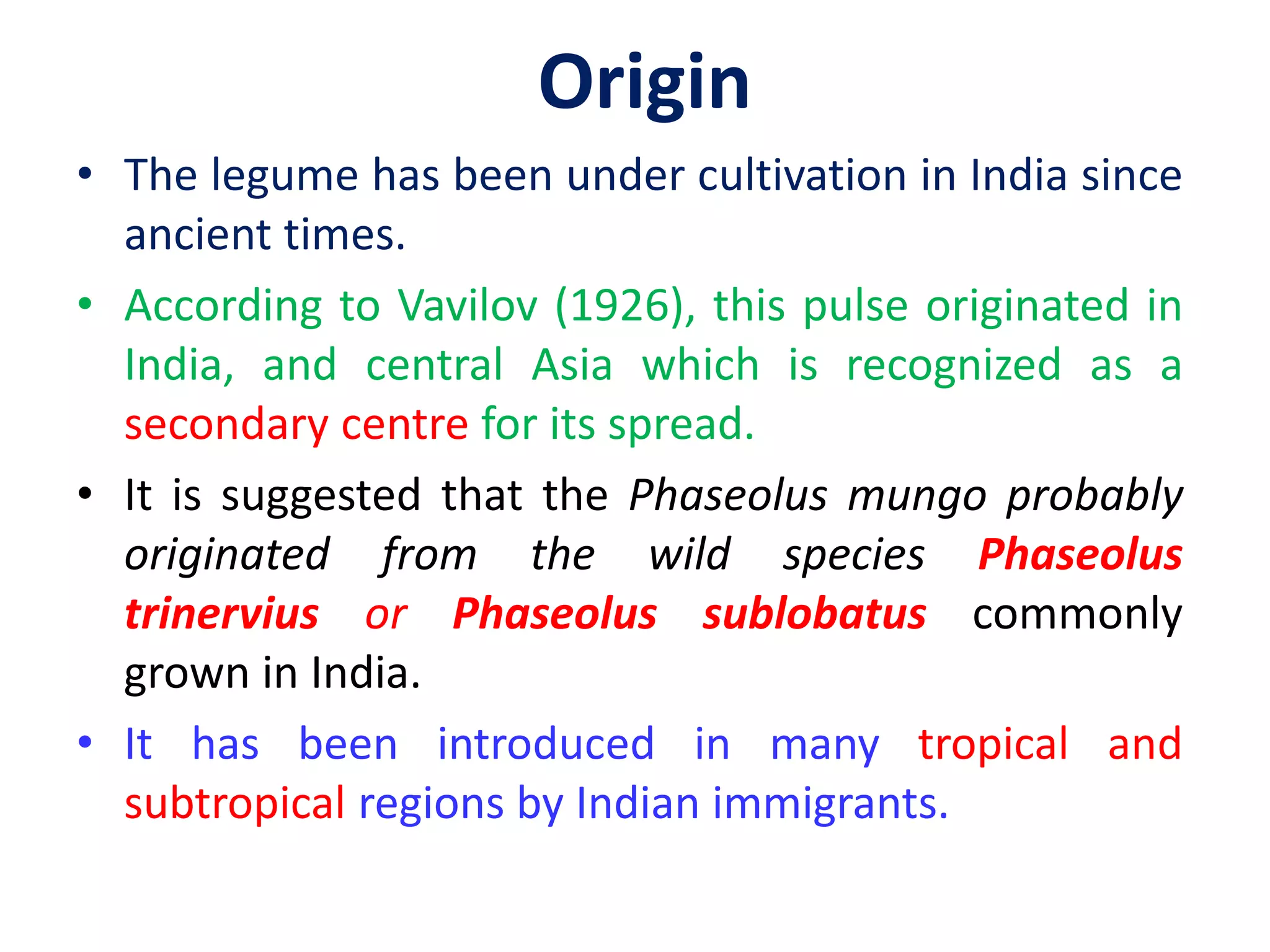 • The legume has been under cultivation in India since
ancient times.
• According to Vavilov (1926), this pulse originated in
India, and central Asia which is recognized as a
secondary centre for its spread.
• It is suggested that the Phaseolus mungo probably
originated from the wild species Phaseolus
trinervius or Phaseolus sublobatus commonly
grown in India.
• It has been introduced in many tropical and
subtropical regions by Indian immigrants.
Origin
 
