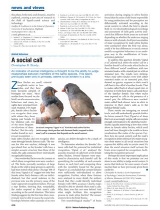 news and views
this phase, both static and dynamic, must be                       4. Praefcke, K. et al. Mol. Cryst. Liq. Cryst. 198, 393–405 (1991).       activation during singing in zebra finches
explored, creating a new area of research in                       5. Malthête, J., Nguyen, H. T. & Levelut, A. M. J. Chem. Soc. Chem.       found that the areas of the brain responsible
                                                                       Commun. 1548–1549 (1986); Corrigendum 40 (1987).
the field of liquid-crystal science and                            6. Chandrasekhar, S., Ratna, B. R., Sadashiva, B. K. & Raja, N. V.
                                                                                                                                             for song production and for perception are
technology.                                ■                           Mol. Cryst. Liq. Cryst. 165, 123–130 (1988).                          differentially activated according to the
Geoffrey R. Luckhurst is in the School of Chemistry,               7. Praefcke, K. et al. Liq. Cryst. 7, 589–594 (1990).                     social context in which the bird is placed.
University of Southampton, Highfield,                              8. Galerne, Y. Mol. Cryst. Liq. Cryst. 323, 211–229 (1998).               Both in vivo electrophysiological recordings
                                                                   9. Luckhurst, G. R. Thin Solid Films 393, 40–52 (2001).
Southampton SO17 1BJ, UK.                                          10. Yu, L. J. & Saupe, A. Phys. Rev. Lett. 45, 1000–1003 (1980).
                                                                                                                                             and assessment of early gene activity indi-
e-mail: gl@soton.ac.uk                                             11. Severing, K. & Saalwächter, K. Phys. Rev. Lett. 92, 125501            cated that different brain areas are activated
1. Madsen, L. A., Dingemans, T. J., Nakata, M. & Samulski, E. T.       (2004).                                                               depending on whether the males are singing
   Phys. Rev. Lett. 92, 145505 (2004).                             12. Teixeira, P. I. C., Masters, A. J. & Mulder, B. M. Mol. Cryst. Liq.
                                                                       Cryst. 323, 167–189 (1998).
                                                                                                                                             alone or with a female.As all previous studies
2. Acharya, B. R., Primak, A. & Kumar, S. Phys. Rev. Lett. 92,
   145506 (2004).                                                  13. Dingemans, T. J. & Samulski, E. T. Liq. Cryst. 27, 131–136            of mate recognition by male zebra finches
3. Freiser, M. J. Phys. Rev. Lett. 24, 1041–1043 (1970).               (2000).                                                               were conducted when the bird was alone,
                                                                                                                                             could it be that differences in social context
                                                                                                                                             modify recognition behaviour in an analo-
Animal behaviour                                                                                                                             gous way to the modification of brain-
                                                                                                                                             activation patterns?
A social call                                                                                                                                    To address this question directly, Vignal
                                                                                                                                             et al.3 played back either the mate’s call or a
Christopher B. Sturdy                                                                                                                        familiar female’s call to male zebra finches in
                                                                                                                                             three different ‘social’ conditions: with two
An indicator of animal intelligence is thought to be the ability to judge                                                                    unmated males, with a mated pair or with an
relationships between members of the same species. This talent,                                                                              unmated pair. The results were striking.
previously seen only in primates, seems to be evident in a bird.                                                                             When male zebra finches were with either
                                                                                                                                             unmated males or an unmated pair, they


Z
       ebra finches are small, colonial                                                                                                      showed no greater response to their mate’s




                                                                                                                                                                                                                  E. JANES/NHPA
       songbirds native to Aus-                                                                                                              call than to the call of a familiar female. That
       tralia, and they have                                                                                                                 is, males called back at about equal rates in
been favourite subjects of                                                                                                                   response to both their mate’s calls and those
biologists for years1. Most                                                                                                                  of the familiar female. But when males
studies have focused on the                                                                                                                  were exposed to calls in the presence of a
birds’ vocal-communication                                                                                                                   mated pair, the differences were marked:
behaviour, and many in-                                                                                                                      males called back almost twice as often in
sights have emerged from                                                                                                                     response to their mate’s calls as to the
such research. For exam-                                                                                                                     familiar female’s calls.
ple, female zebra finches                                                                                                                        These results are intriguing on several
can recognize their mate,                                                                                                                    levels, and will undoubtedly provide fodder
with whom they form                                                                                                                          for future research. First, Vignal et al. show
lasting pair bonds, by                                                                                                                       that even a seemingly simple call can contain
his ‘distance call’, one                                                                                                                     enough information to be identified indivi-
of the most frequent                                                                                                                         dually. Equally interesting is how this comes
vocalizations of these In mixed company: Vignal et al.3 find that male zebra finches                                                         about in female zebra finches, which until
finches2. But the early (with orange cheek patches and chestnut flanks) respond to their                                                     now had been thought to be unable to learn
studies found no reci- mate’s call in a manner that depends on the social context.                                                           vocalizations like males of the species. Fur-
procal recognition —                                                                                                                         ther, how do social context and the male’s
male zebra finches did not recognize their species, an ability thought to be a mark of                                                       recognition ability interact? Do males recog-
mate through female distance calls. The rea- intelligence.                                                                                   nize their mates in all social situations but
son for this was unclear, although it was           To determine whether the females’ dis-                                                   express this ability only in certain ones? Or
speculated that, as the females’ calls have a tance calls had the potential for individual                                                   does the social situation itself activate the
simpler acoustic structure than those of the recognition, Vignal et al.3 analysed the                                                        brain areas required for recognition, facili-
males, the calls contained fewer individually acoustic structure of calls from seven female                                                  tating the recognition process?
recognizable features.                           zebra finches. Several features were mea-                                                        Perhaps the most important implication
    One overlooked factor was the context in sured to characterize each female’s call. By                                                    of this study is that we primates are not
which these recognition tests were conduct- quantifying the variability of each acoustic                                                     alone in our ability to judge social context. It
ed. The birds, normally members of large feature in each bird and comparing these                                                            seems that birds are far more aware of such
flocks in the wild or large groups in captivity, with the variability found for the group,                                                   niceties than we have previously given them
had been tested while alone. On page 448 of Vignal et al. concluded that certain features                                                    credit for.                                   ■
this issue, Vignal et al.3 suggest not only that were sufficiently individualized to allow                                                   Christopher B. Sturdy is in the Department
female zebra finch distance calls are indivi- recognition. Further, when these features                                                      of Psychology, Centre for Neuroscience, University
dualized, but that social isolation in the were analysed in more detail, the authors                                                         of Alberta, Edmonton AB T6G 2E9, Canada.
previous tests was the primary cause of the found that they could identify individual                                                        e-mail: csturdy@ualberta.ca
male’s apparent recognition failure. They go females with 100% accuracy. Clearly, males                                                      1. Zann, R. The Zebra Finch: A Synthesis of Field and Laboratory
                                                                                                                                                Studies (Oxford Univ. Press, 1996).
a step further, showing that, remarkably, should be able to identify their mate’s calls.
                                                                                                                                             2. Miller, D. B. Anim. Behav. 27, 376–380 (1979).
the males respond to their mate’s calls Why, then, was this not seen before? And                                                             3. Vignal, C., Mathevon, N. & Mottin, S. Nature 430, 448–451
according to the social situation. This latter what might facilitate this recognition                                                           (2004).
finding suggests for the first time that a non- process in male zebra finches? The answer                                                    4. Hessler, N. A. & Doupe, A. J. Nature Neurosci. 2, 209–211
                                                                                                                                                (1999).
primate may be able to assess the social rela- seems to lie in the birds’brains.                                                             5. Jarvis, E. D., Scharff, C. & Grossman, M. R. Neuron 21, 775–788
tionships between other animals of its own          Two neurobiological studies4,5 of brain                                                     (1998).

414                                                                                                                                          NATURE | VOL 430 | 22 JULY 2004 | www.nature.com/nature
                                                                               ©2004 Nature Publishing Group
 