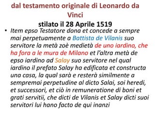 dal testamento originale di Leonardo da
Vinci
stilato il 28 Aprile 1519
• Item epso Testatore dona et concede a sempre
mai perpetuamente a Battista de Vilanis suo
servitore la metà zoè medietà de uno iardino, che
ha fora a le mura de Milano et l’altra metà de
epso iardino ad Salay suo servitore nel qual
iardino il prefato Salay ha edificata et constructa
una casa, la qual sarà e resterà similmente a
sempremai perpetudine al dicto Salai, soi heredi,
et successori, et ciò in remuneratione di boni et
grati servitii, che dicti de Vilanis et Salay dicti suoi
servitori lui hano facto de qui inanzi
 