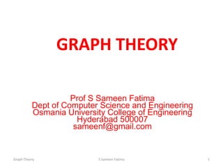 GRAPH THEORY
Prof S Sameen Fatima
Dept of Computer Science and Engineering
Osmania University College of Engineering
Hyderabad 500007
sameenf@gmail.com
Graph Theory S Sameen Fatima 1
 