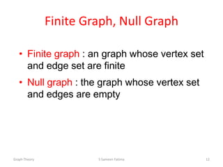 Finite Graph, Null Graph
• Finite graph : an graph whose vertex set
and edge set are finite
• Null graph : the graph whose vertex set
and edges are empty
Graph Theory S Sameen Fatima 12
 