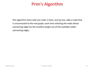 Prim's Algorithm
This algorithm starts with one node. It then, one by one, adds a node that
is unconnected to the new graph, each time selecting the node whose
connecting edge has the smallest weight out of the available nodes’
connecting edges.
Graph Theory S Sameen Fatima 78
 