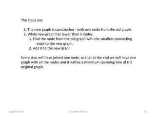 The steps are:
1. The new graph is constructed - with one node from the old graph.
2. While new graph has fewer than n nodes,
1. Find the node from the old graph with the smallest connecting
edge to the new graph,
2. Add it to the new graph
Every step will have joined one node, so that at the end we will have one
graph with all the nodes and it will be a minimum spanning tree of the
original graph.
Graph Theory S Sameen Fatima 79
 